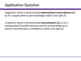Application Question
Suggestion: Daniel is demonstrating informational social influence [1]
as he is copying Mila to gain knowledge and/or to be right [1].
In addition, Daniel is demonstrating internalisation [1], as he is
changing both his public behaviour and his private beliefs as he
believes that Mila (who is intelligent) is likely to be right [1].
 