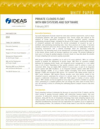 custom consulting services
PRIVATE CLOUDS FLOAT
WITH IBM SYSTEMS AND SOFTWARE
February 2011
This document was developed by Ideas International, Inc. with IBM assistance and funding. This document may utilize information, including publicly available data, provided by various companies and sources, including IBM. The
opinions are those of the document’s author, and do not necessarily represent IBM’s position.
This document is copyrighted © by Ideas International, Inc. (IDEAS) and is protected by U.S. and international copyright laws and conventions. This document may not be copied, reproduced, stored in a retrieval system, transmitted
in any form, posted on a public or private website or bulletin board, or sublicensed to a third party without the written consent of IDEAS. No copyright may be obscured or removed from the paper. All trademarks and registered marks
of products and companies referred to in this paper are protected.
This document was developed on the basis of information and sources believed to be reliable. This document is to be used “as is.” IDEAS makes no guarantees or representations regarding, and shall have no liability for the accuracy
of, data, subject matter, quality, or timeliness of the content. The data contained in this document are subject to change. IDEAS accepts no responsibility to inform the reader of changes in the data. In addition, IDEAS may change its
view of the products, services, and companies described in this document.
IDEAS accepts no responsibility for decisions made on the basis of information contained herein, nor from the reader’s attempts to duplicate performance results or other outcomes. Nor can the paper be used to predict future values or
performance levels. This document may not be used to create an endorsement for products and services discussed in the paper or for other products and services offered by the vendors discussed.
PREPARED FOR
IBM
WHITE PAPER
Executive Summary
Successful deployment of private clouds has some basic technical requirements, such as robust
virtualization platforms with good management tools. Private clouds also depend on the
adoption of certain operational practices for managing virtualized systems, including
standardizing virtualized images; managing the lifecycle of the images; monitoring the behavior
of virtualized workloads and tracking the internal consumption of resources by user or
workload; and automating provisioning tasks. Once these practices are in place, it becomes
possible to implement self-service driven catalogs that allow users to rapidly deploy their own
computing environments with a minimal knowledge about the underlying computing
infrastructure. By eliminating much of the administrative overhead required to deploy services
in this manner, private clouds can introduce significant cost savings. The primary challenge for
most users is to stage the gradual adoption of private clouds in a way that allows the benefits
of cloud computing to be accrued as quickly as possible.
TABLE OF CONTENTS
Executive Summary ............................1 
Introduction.........................................1 
Stages to Private Cloud Adoption ......2 
Management Requirements
for the Private Cloud...........................4 
With proven virtualization capabilities on its each of its server platforms, IBM is in a strong
position to facilitate the deployment of private clouds. IBM offers its customers multiple
pathways for deploying private clouds, and integrated service management is a core added
value in all of them. Depending on how quickly customers want to achieve a return on
investment (ROI), they can deploy IBM’s solution in several ways: as part of an integrated
system solution with IBM CloudBurst; as an integrated software solution called IBM Service
Delivery Manager (ISDM); or as a custom solution leveraging Tivoli Service Automation
Manager (TSAM) and virtualized IBM systems. For customers who deploy private clouds on
IBM’s server hardware, IBM Systems Director provides even more precise control of the
virtualized resources underlying the services in a private cloud. For customers needing to
support a multivendor infrastructure, ISDM and TSAM support a number of server vendor
choices. IBM’s solution can thus be applied at every stage of a customer’s transition to a private
cloud, culminating in a complete platform that can manage the entire chain of events from a
user self-selecting a service to activating the underlying physical compute resources that drive
that service.
IBM and the Deployment
of Private Clouds ................................6 
Matching IBM Server Platforms
with Virtualized Workloads .................8 
The IDEAS Bottom Line.....................10 
Introduction
Cloud computing continues to dominate the discourse at every level of the IT industry, and the
cloud concept is gaining increased visibility with mainstream business leaders and even
consumers. In datacenters, dramatic improvements in performance and packaging of server
hardware, along with the rise of virtualization technology, have made computing capacity more
easily accessible, and at more attractive costs, than ever before. At the same time, the rise of
ubiquitous broadband has increased end-user expectations for anywhere access to applications
and computing activities. The confluence of these trends makes it clear that the emergence of
 