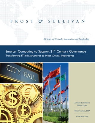 50 Years of Growth, Innovation and Leadership




Smarter Computing to Support 21st Century Governance
Transforming IT Infrastructures to Meet Critical Imperatives




                                                               A Frost & Sullivan
                                                                  White Paper

                                                               Brian Cotton, PhD

                                                                www.frost.com
 