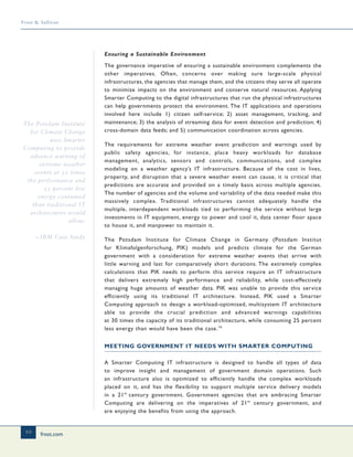 frost.com
10
Frost & Sullivan
Ensuring a Sustainable Environment
The governance imperative of ensuring a sustainable environment complements the
other imperatives. Often, concerns over making sure large-scale physical
infrastructures, the agencies that manage them, and the citizens they serve all operate
to minimize impacts on the environment and conserve natural resources. Applying
Smarter Computing to the digital infrastructures that run the physical infrastructures
can help governments protect the environment. The IT applications and operations
involved here include 1) citizen self-service; 2) asset management, tracking, and
maintenance; 3) the analysis of streaming data for event detection and prediction; 4)
cross-domain data feeds; and 5) communication coordination across agencies.
The requirements for extreme weather event prediction and warnings used by
public safety agencies, for instance, place heavy workloads for database
management, analytics, sensors and controls, communications, and complex
modeling on a weather agency’s IT infrastructure. Because of the cost in lives,
property, and disruption that a severe weather event can cause, it is critical that
predictions are accurate and provided on a timely basis across multiple agencies.
The number of agencies and the volume and variability of the data needed make this
massively complex. Traditional infrastructures cannot adequately handle the
multiple, interdependent workloads tied to performing the service without large
investments in IT equipment, energy to power and cool it, data center floor space
to house it, and manpower to maintain it.
The Potsdam Institute for Climate Change in Germany (Potsdam Institut
fur Klimafolgenforschung, PIK) models and predicts climate for the German
government with a consideration for extreme weather events that arrive with
little warning and last for comparatively short durations. The extremely complex
calculations that PIK needs to perform this service require an IT infrastructure
that delivers extremely high performance and reliability, while cost-effectively
managing huge amounts of weather data. PIK was unable to provide this service
efficiently using its traditional IT architecture. Instead, PIK used a Smarter
Computing approach to design a workload-optimized, multisystem IT architecture
able to provide the crucial prediction and advanced warnings capabilities
at 30 times the capacity of its traditional architecture, while consuming 25 percent
less energy than would have been the case.16
MEETING GOVERNMENT IT NEEDS WITH SMARTER COMPUTING
A Smarter Computing IT infrastructure is designed to handle all types of data
to improve insight and management of government domain operations. Such
an infrastructure also is optimized to efficiently handle the complex workloads
placed on it, and has the flexibility to support multiple service delivery models
in a 21st
century government. Government agencies that are embracing Smarter
Computing are delivering on the imperatives of 21st
century government, and
are enjoying the benefits from using the approach.
The Potsdam Institute
for Climate Change
uses Smarter
Computing to provide
advance warning of
extreme weather
events at 30 times
the performance and
25 percent less
energy consumed
than traditional IT
architectures would
allow.
—IBM Case Study
 