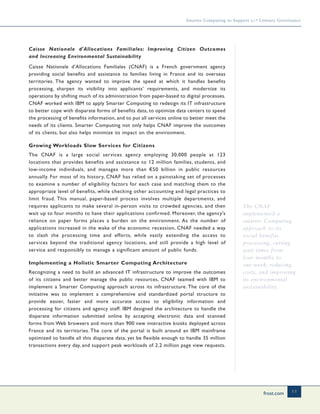frost.com 11
Smarter Computing to Support 21st Century Governance
Caisse Nationale d'Allocations Familiales: Improving Citizen Outcomes
and Increasing Environmental Sustainability
Caisse Nationale d'Allocations Familiales (CNAF) is a French government agency
providing social benefits and assistance to families living in France and its overseas
territories. The agency wanted to improve the speed at which it handles benefits
processing, sharpen its visibility into applicants’ requirements, and modernize its
operations by shifting much of its administration from paper-based to digital processes.
CNAF worked with IBM to apply Smarter Computing to redesign its IT infrastructure
to better cope with disparate forms of benefits data, to optimize data centers to speed
the processing of benefits information, and to put all services online to better meet the
needs of its clients. Smarter Computing not only helps CNAF improve the outcomes
of its clients, but also helps minimize its impact on the environment.
Growing Workloads Slow Services for Citizens
The CNAF is a large social services agency employing 30,000 people at 123
locations that provides benefits and assistance to 12 million families, students, and
low-income individuals, and manages more than €50 billion in public resources
annually. For most of its history, CNAF has relied on a painstaking set of processes
to examine a number of eligibility factors for each case and matching them to the
appropriate level of benefits, while checking other accounting and legal practices to
limit fraud. This manual, paper-based process involves multiple departments, and
requires applicants to make several in-person visits to crowded agencies, and then
wait up to four months to have their applications confirmed. Moreover, the agency’s
reliance on paper forms places a burden on the environment. As the number of
applications increased in the wake of the economic recession, CNAF needed a way
to slash the processing time and efforts, while vastly extending the access to
services beyond the traditional agency locations, and still provide a high level of
service and responsibly to manage a significant amount of public funds.
Implementing a Holistic Smarter Computing Architecture
Recognizing a need to build an advanced IT infrastructure to improve the outcomes
of its citizens and better manage the public resources, CNAF teamed with IBM to
implement a Smarter Computing approach across its infrastructure. The core of the
initiative was to implement a comprehensive and standardized portal structure to
provide easier, faster and more accurate access to eligibility information and
processing for citizens and agency staff. IBM designed the architecture to handle the
disparate information submitted online by accepting electronic data and scanned
forms from Web browsers and more than 900 new interactive kiosks deployed across
France and its territories. The core of the portal is built around an IBM mainframe
optimized to handle all this disparate data, yet be flexible enough to handle 35 million
transactions every day, and support peak workloads of 2.2 million page view requests.
The CNAF
implemented a
smarter Computing
approach to its
social benefits
processing, cutting
wait times from
four months to
one week, reducing
costs, and improving
its environmental
sustainability.
 
