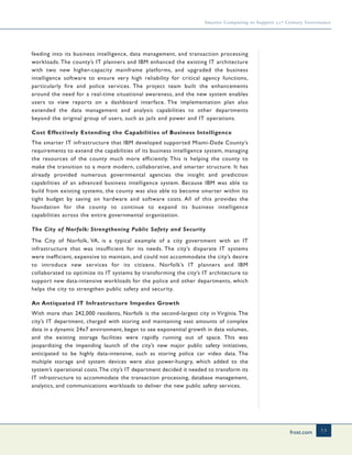 frost.com 13
Smarter Computing to Support 21st Century Governance
feeding into its business intelligence, data management, and transaction processing
workloads. The county’s IT planners and IBM enhanced the existing IT architecture
with two new higher-capacity mainframe platforms, and upgraded the business
intelligence software to ensure very high reliability for critical agency functions,
particularly fire and police services. The project team built the enhancements
around the need for a real-time situational awareness, and the new system enables
users to view reports on a dashboard interface. The implementation plan also
extended the data management and analysis capabilities to other departments
beyond the original group of users, such as jails and power and IT operations.
Cost Effectively Extending the Capabilities of Business Intelligence
The smarter IT infrastructure that IBM developed supported Miami-Dade County’s
requirements to extend the capabilities of its business intelligence system, managing
the resources of the county much more efficiently. This is helping the county to
make the transition to a more modern, collaborative, and smarter structure. It has
already provided numerous governmental agencies the insight and prediction
capabilities of an advanced business intelligence system. Because IBM was able to
build from existing systems, the county was also able to become smarter within its
tight budget by saving on hardware and software costs. All of this provides the
foundation for the county to continue to expand its business intelligence
capabilities across the entire governmental organization.
The City of Norfolk: Strengthening Public Safety and Security
The City of Norfolk, VA, is a typical example of a city government with an IT
infrastructure that was insufficient for its needs. The city’s disparate IT systems
were inefficient, expensive to maintain, and could not accommodate the city’s desire
to introduce new services for its citizens. Norfolk’s IT planners and IBM
collaborated to optimize its IT systems by transforming the city’s IT architecture to
support new data-intensive workloads for the police and other departments, which
helps the city to strengthen public safety and security.
An Antiquated IT Infrastructure Impedes Growth
With more than 242,000 residents, Norfolk is the second-largest city in Virginia. The
city’s IT department, charged with storing and maintaining vast amounts of complex
data in a dynamic 24x7 environment, began to see exponential growth in data volumes,
and the existing storage facilities were rapidly running out of space. This was
jeopardizing the impending launch of the city’s new major public safety initiatives,
anticipated to be highly data-intensive, such as storing police car video data. The
multiple storage and system devices were also power-hungry, which added to the
system’s operational costs.The city’s IT department decided it needed to transform its
IT infrastructure to accommodate the transaction processing, database management,
analytics, and communications workloads to deliver the new public safety services.
 