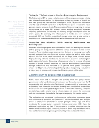 frost.com
14
Frost & Sullivan
Tuning the IT Infrastructure to Handle a Data-Intensive Environment
Norfolk turned to IBM to create a solution that would not only accommodate existing
data volumes from the various city departments at their current rate of growth, but
also scale quickly and easily to meet unanticipated needs. Of particular importance
was the need for the IT architecture to handle the new public services that would
generate massive amounts of data. The centerpiece of this was integrating its storage
infrastructure on a single IBM storage system, enabling automated processes,
improving performance and security, and reducing energy consumption across the
entire system. By optimizing the infrastructure to handle the new workloads
envisioned, IBM and Norfolk consolidated storage needs from a wide variety of
mission-critical, data-intensive applications and systems onto a single platform.
Supporting New Initiatives, While Boosting Performance and
Lowering Costs
Norfolk’s new storage system was optimized to handle the existing data sources,
and to quickly and easily provision additional storage to support its new service
initiatives.These include transportation services designed to improve ground traffic
through automated parking alerts and payment options, as well as public safety
services, such as in-car video surveillance for the city’s police cruisers. Beyond
helping the city fulfill its mandates to improve citizen outcomes and strengthen
public safety, the Smarter Computing infrastructure helped it to more effectively
manage its scarce financial resources and improve environmental sustainability.
Storage performance was increased by 40 percent, while power consumption
dropped by 50 percent. All of this helped the city reduce its operating costs, deliver
a higher level of services, and increase its ability to protect public safety.
A SMARTER WAY TO BUILD BETTER GOVERNMENT
Public sector CIOs and IT managers are painfully aware that policy makers,
government workers, and citizens and businesses are demanding more from the IT
systems under their administration. As the world changes, models of government are
transforming from traditional silo models, to being more collaborative. Government
CIOs who are faced with tight IT budgets, as well as those who are making a leap into
the digital age, need a smarter way to collect, analyze, and present the enormously
rich and complex data that underlie the imperatives guiding this transformation.
The application and operational requirements to realize these imperatives come
with substantive IT workloads, and traditional IT infrastructures that were designed
around a one-function-one-hardware system principle cannot cope with these
workloads. In today’s austere economic climate, government CIOs have the
additional requirement for their IT infrastructures to reduce operating costs, be
flexible and scalable to deploy computing resources where they are needed, and to
ease collaboration across agencies, partners, the private sector, and citizens.
The City of Norfolk
used Smarter
Computing to
optimize its storage
system to support
its new public safety
initiatives. Storage
performance was
increased by 40
percent while power
consumption dropped
by 50 percent.
 
