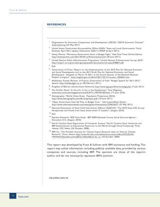 frost.com
16
Frost & Sullivan
1
Organization for Economic Cooperation and Development (OECD). “OECD Economic Outlook”.
www.oecd.org (25 May 2011).
2
United States Government Accountability Office (GAO), “State and Local Governments’ Fiscal
Outlook: April 2011 Update, Publication GAO-11-495SP (6 April 2011).
3
Davey, Monica, “Minnesota Government Shuts in Budget Fight,” New York Times Online Edition,
http://wwwnytimes.com/2011/07/01/us/01minnesota.html (30 June 2011).
4
United Nations Public Administration Programme, “United Nations E-Government Survey 2010”,
http://unpan1.un.org/intradoc/groups/public/documents/un/unpan038851.pdf.
5
Ibid.
6
Government of China, “Report on the Implementation of the 2010 Plan for National Economic
and Social Development and on the 2011 Draft Plan for National Economic and Social
Development. Adopted on March 14, 2011, at the Fourth Session of the Eleventh National
People’s Congress”, http://english.gov.cn/official/2011-03/17/content_1826561.htm.
7
Mukherjee, Pranab, Minister of Finance, Government of India, “Budget Speech for 2011-2012”,
Speech, http://indiabudget.nic.in (28 February 2011).
8
Kingdom of Bahrain eGovernment Authority, http://www.ega.gov.bh/en/strategy.php, (7 July 2011).
9
Von Drehle, David, “In the U.S., Crisis in the Statehouses,” Time Magazine,
www.time.com/time/magazine/article/0,9171,1997457,00.html, (17 June 2010).
10
Demographia, “World Urban Areas: Population Projections (2010),
http://www.demographia.com/db-wuaproject.pdf, (10 June 2011).
11
“Open Government Sites fall Prey to Budget Cuts.” InformationWeek Online,
http://www.informationweek.com/news/government/policy/229625627, (25 May 2011).
12
National Association of State Chief Information Officers (NASCIO), “The 2010 State CIO Survey:
Perspectives and Trends from State Government IT Leaders”, (August 2010).
13
Ibid.
14
Nucleus Research, “ROI Case Study: IBM SSIRS Alameda County Social Services Agency”,
Document K12, (August, 2010).
15
North Carolina State Department of Computer Science, “North Carolina State University and
IBM Extend Access to Educational Resources to the World through Cloud Computing” Press
release, CSC News, (24 October 2008).
16
IBM, Inc. “The Potsdam Institute for Climate Impact Research takes on Smarter Climate
Research”, Press release, http://www-01.ibm.com/software/success/cssdb.nsf/CS/DLAS-
7WVKDS?OpenDocument&Site=default&cty=en_us, (18 October 2009).
This report was developed by Frost & Sullivan with IBM assistance and funding.This
report may utilize information, including publicly available data, provided by various
companies and sources, including IBM. The opinions are those of the report’s
author, and do not necessarily represent IBM’s position.
XBL03008-USEN-00
REFERENCES
 