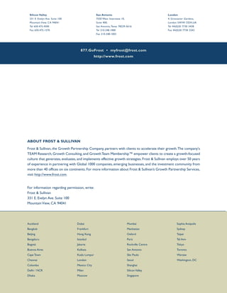 877.GoFrost • myfrost@frost.com
http://www.frost.com
Silicon Valley
331 E. Evelyn Ave. Suite 100
Mountain View, CA 94041
Tel 650.475.4500
Fax 650.475.1570
San Antonio
7550 West Interstate 10,
Suite 400,
San Antonio, Texas 78229-5616
Tel 210.348.1000
Fax 210.348.1003
London
4, Grosvenor Gardens,
London SWIW ODH,UK
Tel 44(0)20 7730 3438
Fax 44(0)20 7730 3343
ABOUT FROST & SULLIVAN
Frost & Sullivan, the Growth Partnership Company, partners with clients to accelerate their growth.The company's
TEAM Research, Growth Consulting, and GrowthTeam Membership™ empower clients to create a growth-focused
culture that generates, evaluates, and implements effective growth strategies. Frost & Sullivan employs over 50 years
of experience in partnering with Global 1000 companies, emerging businesses, and the investment community from
more than 40 offices on six continents. For more information about Frost & Sullivan’s Growth Partnership Services,
visit http://www.frost.com.
For information regarding permission, write:
Frost & Sullivan
331 E. Evelyn Ave. Suite 100
Mountain View, CA 94041
Auckland
Bangkok
Beijing
Bengaluru
Bogotá
Buenos Aires
Cape Town
Chennai
Colombo
Delhi / NCR
Dhaka
Dubai
Frankfurt
Hong Kong
Istanbul
Jakarta
Kolkata
Kuala Lumpur
London
Mexico City
Milan
Moscow
Mumbai
Manhattan
Oxford
Paris
Rockville Centre
San Antonio
São Paulo
Seoul
Shanghai
Silicon Valley
Singapore
Sophia Antipolis
Sydney
Taipei
Tel Aviv
Tokyo
Toronto
Warsaw
Washington, DC
 
