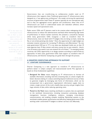 frost.com
6
Frost & Sullivan
Governments that are transforming to collaborative models need an IT
infrastructure that supports them. Traditional government IT infrastructures were
designed on a “one agency-one architecture” silo model, mirroring the operational
structure of government itself. These IT systems typically do not interoperate well,
and as they are aggregated across agencies and jurisdictions, these silos of IT
infrastructure can result in underutilized assets and redundant software, which
increase capital and operational costs.
Public sector CIOs and IT planners need to be creative when redesigning their IT
infrastructures to reduce the administrative overhead while maintaining high levels
of performance. In mature market countries, this presents a conundrum, because
while many government CIOs recognize a need to transform their IT
infrastructures, most are faced with IT budgets that are being cut back, remaining
flat, or are at best growing only slowly.11
Here, the opportunity of a tight budget can
stimulate creative solutions for increasing IT efficiency and effectiveness.12
As one
state government CIO put it, “IT in my state was developed inside out, so that 19
state agencies have 19 data centers and every county has its own network... there’s
a lot of money to be saved in just one network for all of them.”13
In emerging market
countries, the CIO’s opportunity is to design systems according to state-of-the-art
approaches. In both cases, government CIOs need support to transform their IT
infrastructures, and Smarter Computing can guide them through the process.
A SMARTER COMPUTING APPROACH TO SUPPORT
21st
CENTURY GOVERNANCE
Smarter Computing is a new approach to transform IT infrastructures to
perform better in today’s complex and interconnected world. This approach is
based on three fundamental capabilities:
• Designed for Data means designing an IT infrastructure to harness all
available information, including real-time streaming data, to unlock insights for
better decision-making. It is about extending beyond traditional sources of data
to generate insights by leveraging new forms of information, which can be
incorporated into a government organization’s information supply chain to
create a single version of the truth, simplify data security, and get insights from
huge volumes of data, while reducing operating costs.
• Tuned to the Task means matching workloads to systems that are optimized
to the workload characteristics, including transaction processing, database
management, business intelligence, analytics, managing cross-domain
communications, and enabling complex modeling. Optimizing systems to the
workloads enables greater performance and efficiency, helping government CIOs
working under constrained IT budgets to deliver services cost effectively.
“IT in my state was
developed inside
out, so that 19 state
agencies have 19
data centers and
every county has its
own network. . . .
there’s a lot of
money to be saved
in having just one
network for all of
them.”
—U.S. state
government CIO
 