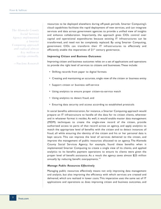 frost.com
8
Frost & Sullivan
resources to be deployed elsewhere during off-peak periods. Smarter Computing’s
cloud capabilities facilitate the rapid deployment of new services, and can integrate
services and data across government agencies to provide a unified view of insights
and enhance collaboration. Importantly, the approach gives CIOs control over
capital and operational expenditures because existing IT infrastructures can be
transformed, and need not be completely replaced. By using Smarter Computing,
government CIOs can transform their IT infrastructures to effectively and
efficiently enable the imperatives of 21st
century governance.
Improving Citizen and Business Outcomes
Improving citizen and business outcomes relies on a set of applications and operations
to provide the right level of services to citizens and businesses.These include:
• Shifting records from paper to digital formats
• Creating and maintaining an accurate, single view of the citizen or business entity
• Support citizen or business self-service
• Using analytics to ensure proper citizen-to-service match
• Using analytics to detect fraud, and
• Ensuring data security and access according to established protocols
In social benefits administration, for instance, a Smarter Computing approach would
prepare an IT infrastructure to handle all the data for its citizen clients, wherever
and in whatever format it resides. As well, it would enable master data management
(MDM) techniques to create the single-view record of the citizen, provide
authorized access to parts of that record across an agency, and apply analytics to
match the appropriate level of benefits with the citizen and to detect instances of
fraud, all while ensuring the identity of the citizen and his or her personal data is
kept secure. This can improve the level of services delivered to the citizen, and
improve the management of public resources allocated to an agency. The Alameda
County Social Services Agency, for example, found these benefits when it
implemented Smarter Computing to create a single view of its clients, and applied
analytics to its benefits payment operations to ensure its clients were given the
proper level of benefit assistance. As a result the agency saves almost $25 million
annually by reducing benefit overpayments.14
Manage Public Resources Effectively
Managing public resources effectively means not only improving data management
and analysis, but also improving the efficiency with which services are created and
delivered, which are realized in lower costs.This imperative uses the same set of IT
applications and operations as does improving citizen and business outcomes, and
The Alameda County
Social Services
Agency implemented
a Smarter
Computing approach
and realized almost
$25 million in
savings annually.
—Nucleus Research
 