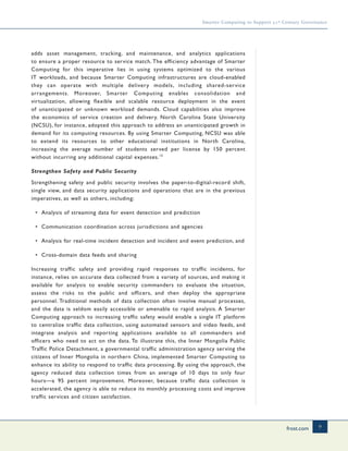 frost.com 9
Smarter Computing to Support 21st Century Governance
adds asset management, tracking, and maintenance, and analytics applications
to ensure a proper resource to service match. The efficiency advantage of Smarter
Computing for this imperative lies in using systems optimized to the various
IT workloads, and because Smarter Computing infrastructures are cloud-enabled
they can operate with multiple delivery models, including shared-service
arrangements. Moreover, Smarter Computing enables consolidation and
virtualization, allowing flexible and scalable resource deployment in the event
of unanticipated or unknown workload demands. Cloud capabilities also improve
the economics of service creation and delivery. North Carolina State University
(NCSU), for instance, adopted this approach to address an unanticipated growth in
demand for its computing resources. By using Smarter Computing, NCSU was able
to extend its resources to other educational institutions in North Carolina,
increasing the average number of students served per license by 150 percent
without incurring any additional capital expenses.15
Strengthen Safety and Public Security
Strengthening safety and public security involves the paper-to-digital-record shift,
single view, and data security applications and operations that are in the previous
imperatives, as well as others, including:
• Analysis of streaming data for event detection and prediction
• Communication coordination across jurisdictions and agencies
• Analysis for real-time incident detection and incident and event prediction, and
• Cross-domain data feeds and sharing
Increasing traffic safety and providing rapid responses to traffic incidents, for
instance, relies on accurate data collected from a variety of sources, and making it
available for analysis to enable security commanders to evaluate the situation,
assess the risks to the public and officers, and then deploy the appropriate
personnel. Traditional methods of data collection often involve manual processes,
and the data is seldom easily accessible or amenable to rapid analysis. A Smarter
Computing approach to increasing traffic safety would enable a single IT platform
to centralize traffic data collection, using automated sensors and video feeds, and
integrate analysis and reporting applications available to all commanders and
officers who need to act on the data. To illustrate this, the Inner Mongolia Public
Traffic Police Detachment, a governmental traffic administration agency serving the
citizens of Inner Mongolia in northern China, implemented Smarter Computing to
enhance its ability to respond to traffic data processing. By using the approach, the
agency reduced data collection times from an average of 10 days to only four
hours—a 95 percent improvement. Moreover, because traffic data collection is
accelerated, the agency is able to reduce its monthly processing costs and improve
traffic services and citizen satisfaction.
 