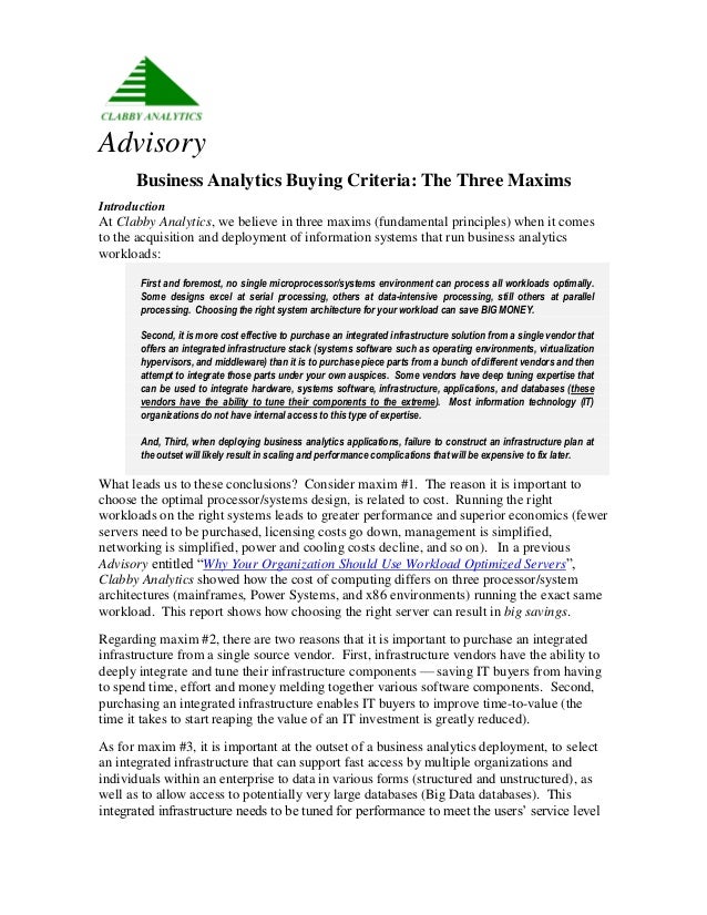 Advisory
Business Analytics Buying Criteria: The Three Maxims
Introduction
At Clabby Analytics, we believe in three maxims (fundamental principles) when it comes
to the acquisition and deployment of information systems that run business analytics
workloads:
First and foremost, no single microprocessor/systems environment can process all workloads optimally.
Some designs excel at serial processing, others at data-intensive processing, still others at parallel
processing. Choosing the right system architecture for your workload can save BIG MONEY.
Second, it is more cost effective to purchase an integrated infrastructure solution from a single vendor that
offers an integrated infrastructure stack (systems software such as operating environments, virtualization
hypervisors, and middleware) than it is to purchase piece parts from a bunch of different vendors and then
attempt to integrate those parts under your own auspices. Some vendors have deep tuning expertise that
can be used to integrate hardware, systems software, infrastructure, applications, and databases (these
vendors have the ability to tune their components to the extreme). Most information technology (IT)
organizations do not have internal access to this type of expertise.
And, Third, when deploying business analytics applications, failure to construct an infrastructure plan at
the outset will likely result in scaling and performance complications that will be expensive to fix later.
What leads us to these conclusions? Consider maxim #1. The reason it is important to
choose the optimal processor/systems design, is related to cost. Running the right
workloads on the right systems leads to greater performance and superior economics (fewer
servers need to be purchased, licensing costs go down, management is simplified,
networking is simplified, power and cooling costs decline, and so on). In a previous
Advisory entitled “Why Your Organization Should Use Workload Optimized Servers”,
Clabby Analytics showed how the cost of computing differs on three processor/system
architectures (mainframes, Power Systems, and x86 environments) running the exact same
workload. This report shows how choosing the right server can result in big savings.
Regarding maxim #2, there are two reasons that it is important to purchase an integrated
infrastructure from a single source vendor. First, infrastructure vendors have the ability to
deeply integrate and tune their infrastructure components — saving IT buyers from having
to spend time, effort and money melding together various software components. Second,
purchasing an integrated infrastructure enables IT buyers to improve time-to-value (the
time it takes to start reaping the value of an IT investment is greatly reduced).
As for maxim #3, it is important at the outset of a business analytics deployment, to select
an integrated infrastructure that can support fast access by multiple organizations and
individuals within an enterprise to data in various forms (structured and unstructured), as
well as to allow access to potentially very large databases (Big Data databases). This
integrated infrastructure needs to be tuned for performance to meet the users’ service level
 