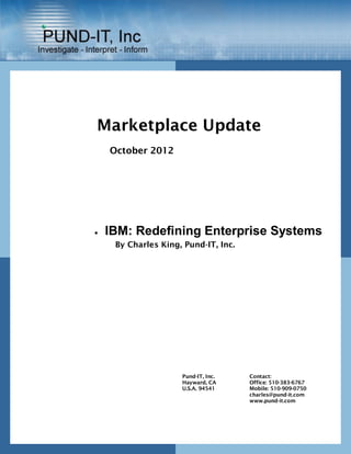 Marketplace Update
    October 2012




   IBM: Redefining Enterprise Systems
     By Charles King, Pund-IT, Inc.




                     Pund-IT, Inc.    Contact:
                     Hayward, CA      Office: 510-383-6767
                     U.S.A. 94541     Mobile: 510-909-0750
                                      charles@pund-it.com
                                      www.pund-it.com
 