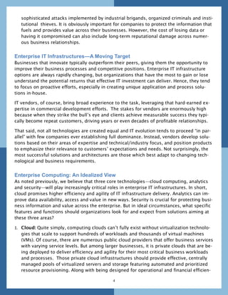 sophisticated attacks implemented by industrial brigands, organized criminals and insti-
   tutional thieves. It is obviously important for companies to protect the information that
   fuels and provides value across their businesses. However, the cost of losing data or
   having it compromised can also include long-term reputational damage across numer-
   ous business relationships.


Enterprise IT Infrastructures—A Moving Target
Businesses that innovate typically outperform their peers, giving them the opportunity to
improve their business processes and competitive positions. Enterprise IT infrastructure
options are always rapidly changing, but organizations that have the most to gain or lose
understand the potential returns that effective IT investment can deliver. Hence, they tend
to focus on proactive efforts, especially in creating unique application and process solu-
tions in-house.

IT vendors, of course, bring broad experience to the task, leveraging that hard-earned ex-
pertise in commercial development efforts. The stakes for vendors are enormously high
because when they strike the bull’s eye and clients achieve measurable success they typi-
cally become repeat customers, driving years or even decades of profitable relationships.

That said, not all technologies are created equal and IT evolution tends to proceed ―in par-
allel‖ with few companies ever establishing full dominance. Instead, vendors develop solu-
tions based on their areas of expertise and technical/industry focus, and position products
to emphasize their relevance to customers’ expectations and needs. Not surprisingly, the
most successful solutions and architectures are those which best adapt to changing tech-
nological and business requirements.


Enterprise Computing: An Idealized View
As noted previously, we believe that three core technologies—cloud computing, analytics
and security—will play increasingly critical roles in enterprise IT infrastructures. In short,
cloud promises higher efficiency and agility of IT infrastructure delivery. Analytics can im-
prove data availability, access and value in new ways. Security is crucial for protecting busi-
ness information and value across the enterprise. But in ideal circumstances, what specific
features and functions should organizations look for and expect from solutions aiming at
these three areas?

1. Cloud: Quite simply, computing clouds can’t fully exist without virtualization technolo-
   gies that scale to support hundreds of workloads and thousands of virtual machines
   (VMs). Of course, there are numerous public cloud providers that offer business services
   with varying service levels. But among larger businesses, it is private clouds that are be-
   ing deployed to deliver efficiency and agility for their most critical business workloads
   and processes. Those private cloud infrastructures should provide effective, centrally
   managed pools of virtualized servers and storage featuring automated and prioritized
   resource provisioning. Along with being designed for operational and financial efficien-

                                               4
 