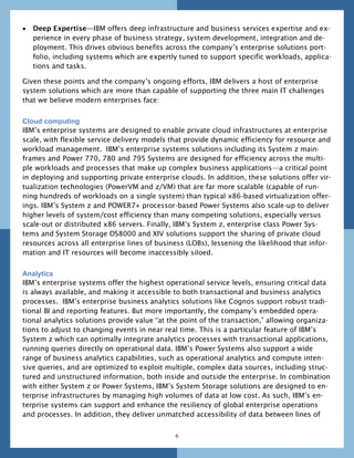    Deep Expertise—IBM offers deep infrastructure and business services expertise and ex-
    perience in every phase of business strategy, system development, integration and de-
    ployment. This drives obvious benefits across the company’s enterprise solutions port-
    folio, including systems which are expertly tuned to support specific workloads, applica-
    tions and tasks.

Given these points and the company’s ongoing efforts, IBM delivers a host of enterprise
system solutions which are more than capable of supporting the three main IT challenges
that we believe modern enterprises face:


Cloud computing
IBM’s enterprise systems are designed to enable private cloud infrastructures at enterprise
scale, with flexible service delivery models that provide dynamic efficiency for resource and
workload management. IBM’s enterprise systems solutions including its System z main-
frames and Power 770, 780 and 795 Systems are designed for efficiency across the multi-
ple workloads and processes that make up complex business applications—a critical point
in deploying and supporting private enterprise clouds. In addition, these solutions offer vir-
tualization technologies (PowerVM and z/VM) that are far more scalable (capable of run-
ning hundreds of workloads on a single system) than typical x86-based virtualization offer-
ings. IBM’s System z and POWER7+ processor-based Power Systems also scale-up to deliver
higher levels of system/cost efficiency than many competing solutions, especially versus
scale-out or distributed x86 servers. Finally, IBM’s System z, enterprise class Power Sys-
tems and System Storage DS8000 and XIV solutions support the sharing of private cloud
resources across all enterprise lines of business (LOBs), lessening the likelihood that infor-
mation and IT resources will become inaccessibly siloed.


Analytics
IBM’s enterprise systems offer the highest operational service levels, ensuring critical data
is always available, and making it accessible to both transactional and business analytics
processes. IBM’s enterprise business analytics solutions like Cognos support robust tradi-
tional BI and reporting features. But more importantly, the company’s embedded opera-
tional analytics solutions provide value ―at the point of the transaction,‖ allowing organiza-
tions to adjust to changing events in near real time. This is a particular feature of IBM’s
System z which can optimally integrate analytics processes with transactional applications,
running queries directly on operational data. IBM’s Power Systems also support a wide
range of business analytics capabilities, such as operational analytics and compute inten-
sive queries, and are optimized to exploit multiple, complex data sources, including struc-
tured and unstructured information, both inside and outside the enterprise. In combination
with either System z or Power Systems, IBM’s System Storage solutions are designed to en-
terprise infrastructures by managing high volumes of data at low cost. As such, IBM’s en-
terprise systems can support and enhance the resiliency of global enterprise operations
and processes. In addition, they deliver unmatched accessibility of data between lines of


                                              6
 