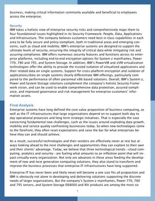 business, making critical information commonly available and beneficial to employees
across the enterprise.


Security
IBM takes a holistic view of enterprise security risks and comprehensively maps them to
four foundational issues highlighted in its Security Framework: People, Data, Applications
and Infrastructure. The company believes customers need best in class capabilities in each
area to be fully secure and policy-compliant, both in traditional areas and emerging con-
cerns, such as cloud and mobility. IBM’s enterprise systems are designed to support the
ultimate levels of security, ensuring the integrity of critical data while mitigating risk and
assuring compliance. IBM offers numerous security features and functions across its enter-
prise platforms, including end-to-end encryption options for System z mainframes, Power
770, 780 and 795, and System Storage. In addition, IBM’s PowerVM and zVM virtualization
technologies offer the ability to provide the trusted isolation of virtualized applications and
their related data on single systems. Support for cross-platform encryption and isolation of
applications/data on single systems clearly differentiate IBM offerings, particularly com-
pared to the performance of often piecemeal x86-based solutions. Overall, IBM’s System z,
Power and System Storage solutions complement the company’s holistic Security Frame-
work vision, and can be used to enable comprehensive data protection, assured compli-
ance, and improved governance and risk management for enterprise customers’ infor-
mation assets.


Final Analysis
Enterprise systems have long defined the core value proposition of business computing, as
well as the IT infrastructures that large organizations depend on to support both day to
day operational processes and long term strategic initiatives. That is especially the case
concerning fundamental new challenges, such as the issues around exploding data growth,
mobility and service quality confronting businesses today. So when new technologies come
to the forefront, they often reset expectations and raise the bar for what enterprises be-
lieve they can and should achieve.

As a result, successful technologies and their vendors are effectively never at rest but al-
ways looking ahead to the next challenges and opportunities they can explore to their own
and their clients’ advantage. Today, we believe that three technological trends—cloud com-
puting, analytics and security—are fueling what amounts to an inflection point that will im-
pact virtually every organization. Not only are advances in these areas feeding the develop-
ment of new and next generation computing solutions, they also stand to transform and
improve the business processes that enterprise IT infrastructures have long supported.

Enterprise IT has never been and likely never will become a one size fits all proposition and
IBM is obviously not alone in developing and delivering solutions supporting the discrete
needs of larger organizations. But the company’s System z mainframes, Power 770, 780
and 795 servers, and System Storage DS8000 and XIV products are among the most so-

                                               7
 