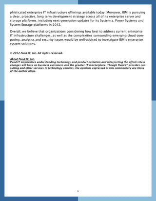 phisticated enterprise IT infrastructure offerings available today. Moreover, IBM is pursuing
a clear, proactive, long term development strategy across all of its enterprise server and
storage platforms, including next generation updates for its System z, Power Systems and
System Storage platforms in 2012.

Overall, we believe that organizations considering how best to address current enterprise
IT infrastructure challenges, as well as the complexities surrounding emerging cloud com-
puting, analytics and security issues would be well-advised to investigate IBM’s enterprise
system solutions.


© 2012 Pund-IT, Inc. All rights reserved.

About Pund-IT, Inc.
Pund-IT emphasizes understanding technology and product evolution and interpreting the effects these
changes will have on business customers and the greater IT marketplace. Though Pund-IT provides con-
sulting and other services to technology vendors, the opinions expressed in this commentary are those
of the author alone.




                                                  8
 