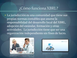 ¿Cómo funciona XBRL?La jurisdicción es una comunidad que tiene sus propias normas contables que asume la responsabilidad del desarrollo local del XBRL, adopción del estándar, formación y otras actividades.  La jurisdicción tiene que ser una organización independiente sin fines de lucro.