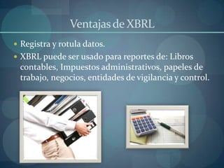 Ventajas de XBRLRegistra y rotula datos.XBRL puede ser usado para reportes de: Libros contables, Impuestos administrativos, papeles de trabajo, negocios, entidades de vigilancia y control.