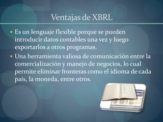 Ventajas de XBRLEs un lenguaje flexible porque se pueden introducir datos contables una vez y luego exportarlos a otros programas.Una herramienta valiosa de comunicación entre la comercialización y manejo de negocios, lo cual permite eliminar fronteras como el idioma de cada país, la moneda, entre otros.
