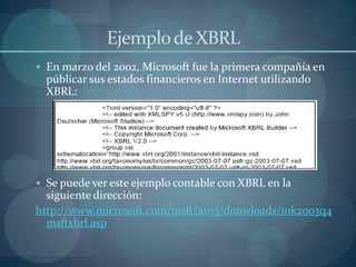Ejemplo de XBRL	En marzo del 2002, Microsoft fue la primera compañía en públicar sus estados financieros en Internet utilizando XBRL:Se puede ver este ejemplo contable con XBRL en la siguiente dirección:http://www.microsoft.com/msft/ar03/donwloads/10k2003q4msftxbrl.asp