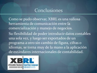 Conclusiones	Como se pudo observar, XBRL es una valiosa herramienta de comunicación entre la comercialización y manejo de negocios.	Su flexibilidad de poder introducir datos contables una sola vez, y luego ser exportados de un programa a otro sin cambio de figura, cifras o idiomas, se torna muy de la mano a la aplicación de estándares internacionales de contabilidad.	 