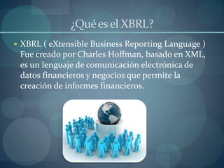 ¿Qué es el XBRL?XBRL ( eXtensible Business ReportingLanguage ) Fue creado por Charles Hoffman, basado en XML,  es un lenguaje de comunicación electrónica de datos financieros y negocios que permite la creación de informes financieros.  
