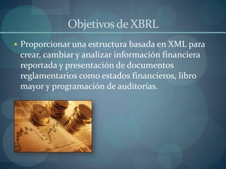 Objetivos de XBRLProporcionar una estructura basada en XML para crear, cambiar y analizar información financiera reportada y presentación de documentos reglamentarios como estados financieros, libro mayor y programación de auditorías.