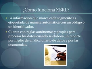 ¿Cómo funciona XBRL?La información que marca cada segmento es etiquetada de manera automática con un código o un identificador.Cuenta con reglas autónomas y propias para procesar los datos cuando se elabora un reporte por medio de un diccionario de datos y por las taxonomías.