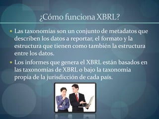 ¿Cómo funciona XBRL?Las taxonomías son un conjunto de metadatos que describen los datos a reportar, el formato y la estructura que tienen como también la estructura entre los datos.Los informes que genera el XBRL están basados en las taxonomías de XBRL o bajo la taxonomía propia de la jurisdicción de cada país.