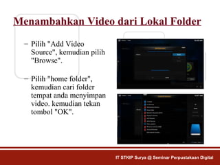 Menambahkan Video dari Lokal Folder
– Pilih "Add Video
Source", kemudian pilih
"Browse".
– Pilih "home folder",
kemudian cari folder
tempat anda menyimpan
video. kemudian tekan
tombol "OK".
IT STKIP Surya @ Seminar Perpustakaan Digital
 