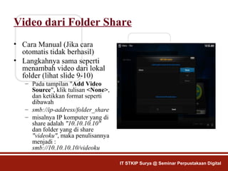 Video dari Folder Share
• Cara Manual (Jika cara
otomatis tidak berhasil)
• Langkahnya sama seperti
menambah video dari lokal
folder (lihat slide 9-10)
– Pada tampilan "Add Video
Source", klik tulisan <None>,
dan ketikkan format seperti
dibawah
– smb://ip-address/folder_share
– misalnya IP komputer yang di
share adalah "10.10.10.10"
dan folder yang di share
"videoku", maka penulisannya
menjadi :
smb://10.10.10.10/videoku
IT STKIP Surya @ Seminar Perpustakaan Digital
 