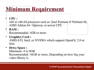 Minimum Requirement
• CPU :
x86 or x86-64 processor such as: Intel Pentium 4/ Pentium M,
AMD Athlon 64 / Opteron, or newer CPU
• RAM :
Recommended: 1GB or more
• Graphics Card :
AMD/ATI, Intel, or NVIDIA which support OpenGL 2.0 or
later
• Drive Space :
Minimum: 4 to 8GB
Recommended: 16GB or more, Depending on how big your
video library is.
IT STKIP Surya @ Seminar Perpustakaan Digital
 
