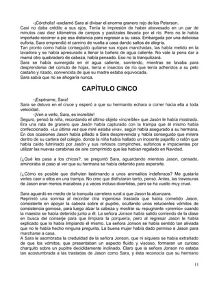 -¡Córcholis! -exclamó Sara al divisar el enorme granero rojo de los Peterson.
Casi no daba crédito a sus ojos. Tenía la impresión de haber atravesado en un par de
minutos casi diez kilómetros de campos y pastizales llevada por el río. Pero no le había
importado recorrer a pie esa distancia para regresar a su casa. Embargada por una deliciosa
euforia, Sara emprendió el camino de vuelta a casa dando saltos de alegría.
Tan pronto como había conseguido quitarse sus ropas manchadas, las había metido en la
lavadora y se había apresurado a llenar la bañera de agua caliente. No vale la pena dar a
mamá otro quebradero de cabeza, había pensado. Eso no la tranquilizará.
Sara se había sumergido en el agua caliente, sonriendo, mientras se lavaba para
desprenderse del cúmulo de hojas, tierra e insectos de río que tenía adheridos a su pelo
castaño y rizado, convencida de que su madre estaba equivocada.
Sara sabía que no se ahogaría nunca.
CAPÍTULO CINCO
-¡Espérame, Sara!
Sara se detuvo en el cruce y esperó a que su hermanito echara a correr hacia ella a toda
velocidad.
-¡Ven a verlo, Sara, es increíble!
Seguro, pensó la niña, recordando el último objeto «increíble» que Jasón le había mostrado.
Era una rata de granero que Jasón había capturado con la trampa que él mismo había
confeccionado. «La última vez que miré estaba viva», según había asegurado a su hermana.
En dos ocasiones Jason había pillado a Sara desprevenida y había conseguido que mirara
dentro de su cartera del colegio, donde la niña había hallado un inocente pajarillo o ratón que
había caído fulminado por Jasón y sus roñosos compinches, eufóricos e impacientes por
utilizar las nuevas carabinas de aire comprimido que les habían regalado en Navidad.
(¿Qué les pasa a los chicos?, se preguntó Sara, aguardando mientras Jason, cansado,
aminoraba el paso al ver que su hermana se había detenido para esperarle.
(¿Cómo es posible que disfruten lastimando a unos animalitos indefensos? Me gustaría
verles caer a ellos en una trampa. No creo que disfrutaran tanto, pensó. Antes, las travesuras
de Jason eran menos macabras y a veces incluso divertidas, pero se ha vuelto muy cruel.
Sara aguardó en medio de la tranquila carretera rural a que Jason la alcanzara.
Reprimió una sonrisa al recordar otra ingeniosa trastada que había cometido Jason,
consistente en apoyar la cabeza sobre el pupitre, ocultando unos relucientes vómitos de
consistencia gomosa, para luego alzar la cabeza y mostrar su repugnante «premio» cuando
la maestra se había detenido junto a él. La señora Jonson había salido corriendo de la clase
en busca del conserje para que limpiara la porquería, pero al regresar Jason le había
explicado que lo había limpiando él mismo. La señora Jonson se había sentido tan aliviada
que no le había hecho ninguna pregunta. La buena mujer había dado permiso a Jason para
marcharse a casa.
A Sara le asombraba la credulidad de la señora Jonson, que ni siquiera se había extrañado
de que los vómitos, que presentaban un aspecto fluido y viscoso, formaran un curioso
charquito sobre un pupitre decididamente inclinado. Claro que la señora Jonson no estaba
tan acostumbrada a las trastadas de Jason como Sara, y ésta reconocía que su hermano
11
 