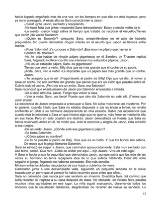 había logrado engañada más de una vez, en los tiempos en que ella era más ingenua, pero
ya no lo conseguía. A estas alturas Sara conocía bien a Jason.
-¡Sara! -gritó Jason, excitado y resoplando.
-No hace falta que grites -respondió Sara retrocediendo- Estoy a medio metro de ti.
-Lo siento. -Jason tragó saliva al tiempo que trataba de recobrar el resuello-¡Tienes
que venir! ¡Ha vuelto Salomón!
-¿Quién es Salomón? -preguntó Sara, arrepintiéndose en el acto de haberlo
preguntado. No quería demostrar ningún interés en el asunto que Jason se llevaba entre
manos.
-¡Pues Salomón! ¡Ya conoces a Salomón! ¡Ese enorme pájaro que hay en el
Sendero de Thacker!
-No he oído hablar de ningún pájaro gigantesco en el Sendero de Thacker replicó
Sara, fingiendo indiferencia- No me interesan tus estúpidos pájaros, Jason.
-¡No es un estúpido pájaro, Sara, es gigantesco!
Tienes que venir a verlo. Billy dice que es más grande que el coche de su padre.
¡Anda, Sara, ven a verlo! -Es imposible que un pájaro sea más grande que un coche,
Jason.
-¡Te aseguro que lo es! ¡Pregúntaselo al padre de Billy! Dijo que un día, al volver a
casa en coche, vio una sombra tan grande que pensó que era un avión que pasaba sobre él.
Cubría todo el coche. ¡Pero no era un avión, Sara, era Salomón!
Sara reconoció que el entusiasmo de Jason por Salomón empezaba a irritada.
-Iré a vedo otro día, Jason. Tengo que volver a casa.
-¡Ven a vedo, Sara, por favor! Puede que otro día Salomón no esté allí. ¡Tienes que
venir ahora!
La insistencia de Jason empezaba a preocupar a Sara. No solía mostrarse tan insistente. Por
lo general, cuando intuía que Sara no estaba dispuesta a dar su brazo a torcer, se rendía
confiando en pillar a su hermana desprevenida en otra ocasión. Sabía por experiencia que
cuanto más le insistiera a Sara en que hiciera algo que no quería, más firme se mantenía ella
en sus trece. Pero en esta ocasión era distinto. Jason demostraba un interés que Sara no
había observado antes en él, de modo que, ante la sorpresa y alegría de Jason, ésta accedió
a sus ruegos.
-De acuerdo, Jason. ¿Dónde está ese gigantesco pájaro?
-Se llama Salomón.
-¿Cómo sabes su nombre?
-Se lo ha puesto el padre de Billy. Dice que es un búho. Y que los búhos son sabios.
De modo que le pega llamarse Salomón.
Sara se esforzó en seguir a Jason, que caminaba apresuradamente. Está muy excitado con
ese búho, pensó. Qué raro. -Debe de andar por aquí -- dijo Jason-. Vive en este lugar.
A Sara le hacía gracia la seguridad que derrochaba Jason, aunque sabía que las más de las
veces su hermano no tenía repajolera idea de lo que estaba hablando. Pero ella solía
seguirle el juego, fingiendo no haberse percatado. Era más sencillo.
Miraron entre los árboles despojados de sus hojas y cubiertos de nieve.
Caminaron junto a una desvencijada valla, siguiendo un pequeño sendero en la nieve
trazado por un perro que al parecer lo había recorrido poco antes que ellos...
Sara no caminaba casi nunca por ese sendero en invierno. Quedaba lejos del camino que
solía recorrer de regreso a su casa después de clase. No obstante, en verano Sara pasaba
muchos ratos agradables en ese lugar. La niña siguió avanzando, observando todos los
rincones que le resultaban familiares, alegrándose de recorrer de nuevo su sendero. Lo
12
 