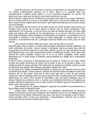 -Debo de estar loca -murmuró para sí mientras se adentraba en el bosquecillo dejando
sus huellas profundamente impresas en la nieve-. Busco a un estúpido búho que
probablemente ni siquiera existe. Bueno, si no lo encuentro enseguida, me marcho. No
quiero que Jason sepa que he venido ni que siento interés por esa ave.
Sara se detuvo y aguzó el oído. El silencio era tan denso que hasta oía su propia respiración.
No vio a ningún animal. Ni un ave ni una ardilla. Nada. De no ser por las huellas que Jason,
ella y el perro habían dejado allí el día anterior, Sara habría pensado que era la única criatura
viva en el planeta.
Era un maravilloso día de invierno. El sol había lucido con fuerza durante roda la tarde y la
húmeda capa superior de la nieve relucía al tiempo que se fundía lentamente. Todo
resplandecía. Por lo general, un día así hacía que Sara se sintiera animada. No había nada
mejor que pasear sola, absorta en sus pensamientos, en un día tan hermoso como éste.
Pero estaba enfadada. Había confiado en dar fácilmente con Salomón. La perspectiva de ir al
bosquecillo y encontrar a esa misteriosa ave había despertado su interés, pero en esos
momentos, al encontrarse sola ahí, sumergida hasta las rodillas en la nieve, Sara se sintió
ridícula.
-¿Pero dónde se habrá metido ese búho? ¡Qué más da! ¡Me voy a casa!
Decepcionada, Sara se detuvo en medio del bosquecillo sintiéndose rabiosa, agobiada y un
tanto confundida. De pronto, cuando empezó a retroceder sobre sus pasos para salir del
bosquecillo por el mismo lugar por el que había entrado, se paró en seco pensando en que
quizá llegaría antes a su casa si atravesaba el prado y enfilaba por el atajo, como solía hacer
durante los meses estivales. Seguro que el río ya se habrá congelado. Quizá pueda
atravesarlo por un lugar donde se estrecha, pensó pasando por debajo de la rudimentaria
alambrada.
A Sara le chocó comprobar lo desorientada que se sentía en invierno en ese lugar. Había
cruzado ese prado centenares de veces. Era el prado al que su tío llevaba a pacer a su
caballo durante los meses estivales. Pero todo tenía un aspecto muy distinto, pues los puntos
de referencia que utilizaba Sara estaban sepultados debajo de la nieve.
En ese lugar el río estaba completamente helado y cubierto por una capa de nieve de varios
centímetros de espesor. Sara se detuvo, tratando de recordar dónde se hallaba el punto más
estrecho del río. De pronto sintió que el hielo cedía bajo ella y antes de que pudiera
reaccionar, cayó de espaldas sobre la precaria capa de hielo y la gélida agua del río empapó
rápidamente sus ropas. Sara recordó el maravilloso viaje que había realizado hacía un
tiempo, flotando boca arriba en el río, y durante unos instantes sintió pánico al imaginar que
pudiera repetirse la experiencia, pero en esta ocasión las heladas aguas la transportarían río
abajo, hacia una muerte segura.
¿Has olvidado que no puedes ahogarte?, preguntó una amable voz procedente de un
lugar situado sobre la cabeza de Sara.
-¿Quién eres? -inquirió Sara mirando a su alrededor, escudriñando los desnudos
árboles y achicando los ojos para protegerse del resplandor del sol que se reflejaba sobre el
nevado terreno circundante. Quienquiera que seas, ¿por qué no me ayudas a salir de aquí?,
pensó postrada sobre el hielo que empezaba a resquebrajarse, temiendo que el menor
movimiento hiciera que éste cediera bajo su peso.
14
 