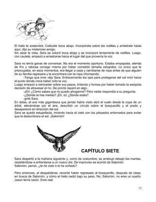 El hielo te sostendrá. Colócate boca abajo. Incorpórate sobre las rodillas y arrástrate hasta
aquí, dijo su misterioso amigo.
Sin alzar la vista, Sara se colocó boca abajo y se incorporó lentamente de rodillas. Luego,
con cautela, empezó a arrastrarse hacia el lugar del que provenía la voz.
Sara no tenía ganas de conversar. No era el momento oportuno. Estaba empapada, aterida
de frío y rabiosa consigo misma por haber cometido tamaña estupidez. Lo único que le
preocupaba, en esos momentos, era llegar a casa y cambiarse de ropa antes de que alguien
de su familia regresara y la encontrara con la ropa chorreando.
-Tengo que irme -dijo Sara. Entrecerrando los ojos para protegerse del sol miró hacia
el punto donde creía haber oído la voz.
Luego empezó a retroceder sobre sus pasos, tiritando y furiosa por haber tomado la estúpida
decisión de atravesar el río. De pronto reparó en algo.
-¡Eh! ¿Cómo sabes que no puedo ahogarme? Pero nadie respondió a su pregunta.
-¿Dónde te has metido? ¡Eh, tú! ¿Dónde estás?
-gritó Sara.
En éstas, el ave más gigantesca que jamás había visito alzó el vuelo desde la copa de un
árbol, elevándose por el aire, describió un círculo sobre el bosquecillo y el prado y
desapareció en dirección del sol.
Sara se quedó estupefacta, mirando hacia el cielo con los párpados entornados para evitar
que la deslumbrara el sol. ¡Salomón!
CAPÍTULO SIETE
Sara despertó a la mañana siguiente y, como de costumbre, se arrebujó debajo las mantas,
resistiéndose a enfrentarse a un nuevo día. De improviso se acordó de Salomón.
Salomón, pensó, ¿te he visto o te he soñado?
Pero entonces, al despabilarse, recordó haber regresado al bosquecillo, después de clase,
en busca de Salomón, y cómo el hielo cedió bajo su peso. No, Salomón, no eres un sueño.
Jason tenía razón. Eres real.
15
 