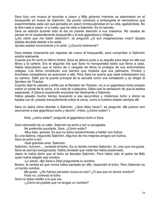 Sara hizo una mueca al recordar a Jason y Billy gritando mientras se adentraban en el
bosquecillo en busca de Salomón. De pronto comenzó a embargarle el nerviosismo que
experimentaba cada vez que pensaba en Jason inmiscuyéndose en su vida, agobiándola. No
le diré nada a Jason, ni a nadie, que he visto a Salomón. Es mi secreto.
Sara se esforzó durante todo el día en prestar atención a sus maestros. No cesaba de
pensar en el resplandeciente bosquecillo y el ave gigantesca y mágica.
(¿Es cierto que me habló Salomón?, se preguntó ¿O son imaginaciones mías? Quizás
estaba aturdida debido a la caída.
Quizás estaba inconsciente y lo soñé. (¿Ocurrió realmente?
Sara estaba impaciente por regresar de nuevo al bosquecillo, para comprobar si Salomón
existía realmente.
Cuando por fin sonó el último timbre, Sara se detuvo junto a su taquilla para dejar en ella sus
libros y la cartera. Era el segundo día que Sara no transportaba todos sus libros a casa.
Había descubierto que el hecho de ir cargada de libros la protegía de sus entrometidos
colegas. Los libros constituían una barrera que impedía que sus pelmazos, frívolos y
bromistas compañeros se acercaran a ella. Pero Sara no quería que nada entorpeciera hoy
su camino. Salió por la puerta principal de la escuela como una exhalación y se dirigió al
Sendero de Thacker.
Cuando dejó la calzada y enfiló por el Sendero de Thacker, vio a un gigantesco búho posado
sobre un poste de la cerca, a la vista de cualquiera. Daba casi la sensación de que la estaba
esperando. A Sara le sorprendió encontrar tan fácilmente a Salomón.
Había pasado mucho tiempo buscando a ese escurridizo y misterioso búho y ahora se
topaba con él, posado tranquilamente sobre la cerca, como si hubiera estado siempre allí.
Sara no sabía cómo abordar a Salomón. ¿Qué debo hacer?, se preguntó. Me parece raro
acercarme a ese gigantesco búho y decir/e: «Hola, (¿Cómo estás? »
Hola, ¿cómo estás?, preguntó el gigantesco búho a Sara.
Sara retrocedió de un salto. Salomón se echó a reír a carcajadas.
No pretendía asustarte, Sara. ¿Cómo estás?
-Muy bien, gracias. Es que no estoy acostumbrada a hablar con búhos.
Es una lástima, respondió Salomón. Algunos de mis mejores amigos son búhos.
Sara se echó a reír.
-Qué gracioso eres, Salomón.
Salomón, hummm..., contestó el búho. Es un bonito nombre Salomón. Sí, creo que me gusta.
Sara se sonrojó avergonzada. Había olvidado que nadie les había presentado.
Jason le había dicho que el búho se llamaba Salomón. Pero había sido el padre de Billy
quien había elegido ese nombre.
-Lo siento -dijo Sara-o Debí preguntarte tu nombre.
Bueno, la verdad es que nunca había pensado en ello, respondió el búho. Pero Salomón es
un bonito nombre.
Me gusta. -¿No habías pensado nunca en eso? ¿O sea que no tienes nombre?
Pues no, contestó el búho.
Sara no daba crédito a lo que oía.
-¿Cómo es posible que no tengas un nombre?
16
 