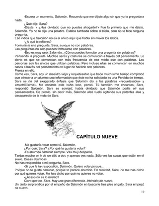 -Espera un momento, Salomón. Recuerdo que me dijiste algo sin que yo te preguntara
nada.
¿Qué dije, Sara?
-Dijiste: « ¿Has olvidado que no puedes ahogarte?» Fue lo primero que me dijiste,
Salomón. Yo no te dije una palabra. Estaba tumbada sobre el hielo, pero no te hice ninguna
pregunta.
Eso indica que Salomón no es el único aquí que habla sin mover los labios.
-¿A qué te refieres?
Formulaste una pregunta, Sara, aunque no con palabras.
Las preguntas no sólo pueden formularse con palabras.
-Eso es muy raro, Salomón. ¿Cómo puedes formular una pregunta sin palabras?
Pensando la pregunta. Muchos seres y criaturas se comunican a través del pensamiento. Lo
cierto es que se comunican con más frecuencia de ese modo que con palabras. Las
personas son las únicas que utilizan palabras. Pero incluso ellas se comunican en muchos
casos a través del pensamiento en lugar de hacerlo con palabras.
Piensa en ello.
Como ves, Sara, soy un maestro viejo y requetesabio que hace muchísimo tiempo comprobó
que ofrecer a un alumno una información que éste no ha solicitado es una Pérdida de tiempo.
Sara se rió del exagerado énfasis que Salomón dio a las palabras «requetesabio» y
«muchíííísimo». Me encanta este búho loco, pensó. Tú también me encantas, Sara,
respondió Salomón. Sara se sonrojó; había olvidado que Salomón podía oír sus
pensamientos. De pronto, sin decir más, Salomón alzó vuelo agitando sus potentes alas y
desapareció de la vista de Sara.
CAPÍTULO NUEVE
-Me gustaría volar como tú, Salomón.
¿Por qué, Sara? ¿Por qué te gustaría volar?
-Es aburrido caminar siempre. Vas muy despacio.
Tardas mucho en ir de un sitio a otro y apenas ves nada. Sólo ves las cosas que están en el
suelo. Cosas aburridas.
No has respondido a mi pregunta, Sara.
-Sí que la he respondido, Salomón. Quiero volar porque...
Porque no te gusta caminar, porque te parece aburrido. En realidad, Sara, no me has dicho
por qué quieres volar. Me has dicho por qué no quieres no volar.
-¿Acaso no es lo mismo?
Claro que no, Sara. Hay una gran diferencia. Inténtalo de nuevo.
Un tanto sorprendida por el empeño de Salomón en buscarle tres pies al gato, Sara empezó
de nuevo.
19
 