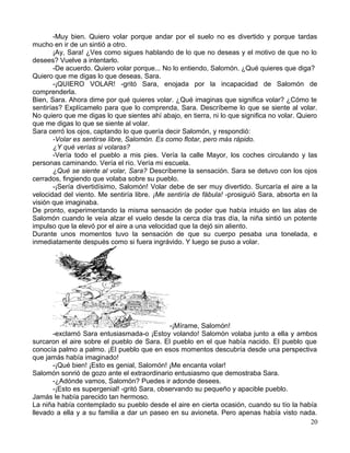 -Muy bien. Quiero volar porque andar por el suelo no es divertido y porque tardas
mucho en ir de un sintió a otro.
¡Ay, Sara! ¿Ves como sigues hablando de lo que no deseas y el motivo de que no lo
desees? Vuelve a intentarlo.
-De acuerdo. Quiero volar porque... No lo entiendo, Salomón. ¿Qué quieres que diga?
Quiero que me digas lo que deseas, Sara.
-¡QUIERO VOLAR! -gritó Sara, enojada por la incapacidad de Salomón de
comprenderla.
Bien, Sara. Ahora dime por qué quieres volar. ¿Qué imaginas que significa volar? ¿Cómo te
sentirías? Explícamelo para que lo comprenda, Sara. Descríbeme lo que se siente al volar.
No quiero que me digas lo que sientes ahí abajo, en tierra, ni lo que significa no volar. Quiero
que me digas lo que se siente al volar.
Sara cerró los ojos, captando lo que quería decir Salomón, y respondió:
-Volar es sentirse libre, Salomón. Es como flotar, pero más rápido.
¿Y qué verías si volaras?
-Vería todo el pueblo a mis pies. Vería la calle Mayor, los coches circulando y las
personas caminando. Vería el río. Vería mi escuela.
¿Qué se siente al volar, Sara? Descríbeme la sensación. Sara se detuvo con los ojos
cerrados, fingiendo que volaba sobre su pueblo.
-¡Sería divertidísimo, Salomón! Volar debe de ser muy divertido. Surcaría el aire a la
velocidad del viento. Me sentiría libre. ¡Me sentiría de fábula! -prosiguió Sara, absorta en la
visión que imaginaba.
De pronto, experimentando la misma sensación de poder que había intuido en las alas de
Salomón cuando le veía alzar el vuelo desde la cerca día tras día, la niña sintió un potente
impulso que la elevó por el aire a una velocidad que la dejó sin aliento.
Durante unos momentos tuvo la sensación de que su cuerpo pesaba una tonelada, e
inmediatamente después como si fuera ingrávido. Y luego se puso a volar.
-¡Mírame, Salomón!
-exclamó Sara entusiasmada-o ¡Estoy volando! Salomón volaba junto a ella y ambos
surcaron el aire sobre el pueblo de Sara. El pueblo en el que había nacido. El pueblo que
conocía palmo a palmo. ¡El pueblo que en esos momentos descubría desde una perspectiva
que jamás había imaginado!
-¡Qué bien! ¡Esto es genial, Salomón! ¡Me encanta volar!
Salomón sonrió de gozo ante el extraordinario entusiasmo que demostraba Sara.
-¿Adónde vamos, Salomón? Puedes ir adonde desees.
-¡Esto es supergenial! -gritó Sara, observando su pequeño y apacible pueblo.
Jamás le había parecido tan hermoso.
La niña había contemplado su pueblo desde el aire en cierta ocasión, cuando su tío la había
llevado a ella y a su familia a dar un paseo en su avioneta. Pero apenas había visto nada.
20
 