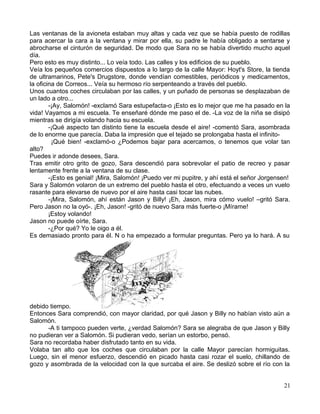 Las ventanas de la avioneta estaban muy altas y cada vez que se había puesto de rodillas
para acercar la cara a la ventana y mirar por ella, su padre le había obligado a sentarse y
abrocharse el cinturón de seguridad. De modo que Sara no se había divertido mucho aquel
día.
Pero esto es muy distinto... Lo veía todo. Las calles y los edificios de su pueblo.
Veía los pequeños comercios dispuestos a lo largo de la calle Mayor: Hoyt's Store, la tienda
de ultramarinos, Pete's Drugstore, donde vendían comestibles, periódicos y medicamentos,
la oficina de Correos... Veía su hermoso río serpenteando a través del pueblo.
Unos cuantos coches circulaban por las calles, y un puñado de personas se desplazaban de
un lado a otro...
-¡Ay, Salomón! -exclamó Sara estupefacta-o ¡Esto es lo mejor que me ha pasado en la
vida! Vayamos a mi escuela. Te enseñaré dónde me paso el de. -La voz de la niña se disipó
mientras se dirigía volando hacia su escuela.
-¡Qué aspecto tan distinto tiene la escuela desde el aire! -comentó Sara, asombrada
de lo enorme que parecía. Daba la impresión que el tejado se prolongaba hasta el infinito-
¡Qué bien! -exclamó-o ¿Podemos bajar para acercamos, o tenemos que volar tan
alto?
Puedes ir adonde desees, Sara.
Tras emitir otro grito de gozo, Sara descendió para sobrevolar el patio de recreo y pasar
lentamente frente a la ventana de su clase.
-¡Esto es genial! ¡Mira, Salomón! ¡Puedo ver mi pupitre, y ahí está el señor Jorgensen!
Sara y Salomón volaron de un extremo del pueblo hasta el otro, efectuando a veces un vuelo
rasante para elevarse de nuevo por el aire hasta casi tocar las nubes.
-¡Mira, Salomón, ahí están Jason y Billy! ¡Eh, Jason, mira cómo vuelo! –gritó Sara.
Pero Jason no la oyó-. ¡Eh, Jason! -gritó de nuevo Sara más fuerte-o ¡Mírame!
¡Estoy volando!
Jason no puede oírte, Sara.
-¿Por qué? Yo le oigo a él.
Es demasiado pronto para él. N o ha empezado a formular preguntas. Pero ya lo hará. A su
debido tiempo.
Entonces Sara comprendió, con mayor claridad, por qué Jason y Billy no habían visto aún a
Salomón.
-A ti tampoco pueden verte, ¿verdad Salomón? Sara se alegraba de que Jason y Billy
no pudieran ver a Salomón. Si pudieran vedo, serían un estorbo, pensó.
Sara no recordaba haber disfrutado tanto en su vida.
Volaba tan alto que los coches que circulaban por la calle Mayor parecían hormiguitas.
Luego, sin el menor esfuerzo, descendió en picado hasta casi rozar el suelo, chillando de
gozo y asombrada de la velocidad con la que surcaba el aire. Se deslizó sobre el río con la
21
 