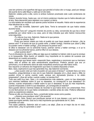 cara tan próxima a la superficie del agua que percibió el dulce olor a musgo, pasó por debajo
del puente de la calle Mayor y salió por el otro lado.
Salomón volaba junto a ella, como si ambos hubieran practicado este vuelo centenares de
veces.
Volaron durante horas, hasta que, con el mismo poderoso impulso que la había elevado por
el aire, Sara descendió para regresar a su cuerpo y a tierra.
La niña estaba tan excitada que apenas podía recobrar el resuello. Había sido la experiencia
más fabulosa de su vida.
-¡Ha sido increíble, Salomón! -gritó Sara. Tenía la sensación de que había volado
durante horas.
-¿Qué hora es? -preguntó mirando de pronto su reloj, convencida de que iba a tener
problemas por volver tarde a su casa, pero el reloj indicaba que sólo habían transcurrido
unos segundos.
-Tu vida es muy rara, Salomón. Nada es lo que parece.
¿A qué te refieres, Sara?
-Pues que hemos volado por todo el pueblo sin que haya pasado el tiempo. ¿No te
parece raro? Y el hecho de que yo pueda verte, y hablar contigo, mientras que Jason y Billy
no pueden verte ni hablar contigo. ¿Eso tampoco te parece raro?
Si ellos lo desearan con la suficiente fuerza, podrían verme y hablar conmigo, o si yo lo
deseara con la suficiente fuerza, podría influir en sus deseos.
-¿Qué quieres decir?
Fue el entusiasmo de Jason y Billy por algo que en realidad no habían visto lo que te condujo
a mi bosquecillo. Ellos fueron un eslabón muy importante en la cadena de sucesos que
desemboco en nuestro encuentro.
-Supongo que tienes razón -respondió Sara, negándose a reconocer que su hermano
había sido el artífice de esta extraordinaria experiencia. Prefería pensar que era un
chinchoso y no el elemento clave de esta maravillosa aventura que ella había vivido.
Eso requería un esfuerzo de imaginación que Sara no estaba dispuesta a hacer.
Bien, Sara, explícame lo que has aprendido hoy, dijo Salomón sonriendo.
-¿Que puedo volar por todo el pueblo sin que pase el tiempo? -contestó Sara con tono
inquisitivo, preguntándose si eso era lo que Salomón deseaba oír-o ¿Qué Jason y Billy no
pueden oírme ni verme cuando vuelo, porque son demasiado jóvenes o no están
preparados? ¿Que ahí arriba, cuando vuelas, no sientes frío?
Todo eso está muy bien, Sara, y lo comentaremos más adelante, ¿pero no has observado
que mientras hablabas sobre lo que no deseabas, no conseguías lo que deseabas? En
cambio, cuando empezaste a hablar sobre lo que sí deseabas -lo que es más importante,
cuando empezaste a sentir lo que deseabas- ¿lo conseguiste al instante?
Sara guardó silencio mientras trataba de recordar lo que había dicho con anterioridad. Pero
no era fácil pensar en lo que había considerado o sentido antes de volar. Prefería reflexionar
sobre su experiencia voladora.
Piensa en ello con frecuencia, Sara, y practícalo tantas veces como puedas.
-¿Quieres que practique volar? ¡De acuerdo!
No sólo volar, Sara. Quiero que practiques pensar en lo que deseas y por qué lo deseas,
hasta que logres sentirlo. Esto es lo más importante que aprenderás de mí, Sara.
Diviértete con esto.
Tras estas palabras, Salomón alzó el vuelo y se alejó. ¡Éste es el mejor día de mi vida!,
pensó Sara. ¡Hoy he aprendido a volar!
22
 