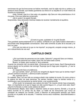 cerciorarse de que los bravucones se habían marchado, sacó la cajita roja de su cartera y se
apresuró hacia Donald, que estaba guardando sus libros en su taquilla en un inútil intento de
recobrar la compostura.
-Hola, Donald. Ayer te vi tirar esto a la papelera -dijo Sara sin más preámbulos-o A mí
me gusta. Creo que deberías conservarlo.
-¡No lo quiero! -le espetó Donald.
Sorprendida, Sara retrocedió mientras trataba de recobrar mentalmente el equilibrio.
-¡Si tanto te gusta, quédatelo tú! -le gritó Donald.
Tras guardado apresuradamente en su cartera, confiando en que nadie hubiera observado o
escuchado esta desagradable conversación, Sara salió corriendo al patio de la escuela y se
fue a su casa.
¿Por qué me meto en lo que no me importa?, se preguntó, enojada consigo misma. ¡A
ver si escarmiento de una vez!
CAPÍTULO ONCE
-¿Por qué todas las personas son tan malas, Salomón? -preguntó Sara con tristeza.
¿Todas las personas son malas, Sara? No me había dado cuenta.
-Bueno, no todas, pero muchas sí. No lo entiendo.
Cuando me comporto mal, me siento fatal. ¿Entonces por qué lo haces, Sara?-Generalmente
porque alguien se ha portado mal conmigo. Supongo que lo hago para vengarme. ¿Y eso te
sirve de algo?
-Sí -respondió Sara a la defensiva.
¿En qué sentido, Sara? ¿El hecho de vengarte de alguien hace que te sientas mejor?
¿Acaso cambia la situación, o elimina el daño causado?
-No, supongo que no.
En realidad, Sara, con eso sólo se consigue añadir más maldad al mundo. Es como unirse a
la cadena de dolor de esas personas. Se sienten heridas, luego te sientes herida tú y
contribuyes a que otra persona se sienta herida, y así sucesivamente.
-¿Pero quién ha empezado esa cadena de dolor? No importa dónde haya empezado,
Sara. Lo importante es lo que tú hagas con ella cuando llegue a ti. ¿A qué viene esto, Sara?
¿Qué te ha llevado a unirte a esta cadena de dolor?
Profundamente afligida, Sara habló a Salomón sobre el nuevo alumno, Donald, y lo que le
había ocurrido en su primer día de clase. Le habló de los bravucones que nunca se
cansaban de meterse con Donald. Contó a Salomón el preocupante episodio que había
ocurrido en el pasillo de la escuela. Y mientras revivía esos incidentes, describiéndoselos a
Salomón,
24
 