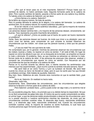 -¿Por qué el tercer paso es el más importante, Salomón? Porque hasta que no
cambies de talante, no habrá cambiado nada. Seguirás formando parte de la cadena de
dolor. Pero cuando cambies de talante, pasarás a formar parte de una cadena muy distinta.
Te habrás unido a la cadena de Salomón, por así decir.
-¿Cómo llamas a tu cadena, Salomón?
No la llamo de ninguna manera. Se trata de sentirla.
Pero tú puedes llamarla la cadena de la alegría, o la cadena del bienestar. La cadena de
sentirse bien. Es la cadena natural. Es nuestra auténtica naturaleza.
-Si es tan natural, si es nuestra auténtica naturaleza, ¿por qué la mayoría de nosotros
casi nunca nos sentimos bien?
Las personas desean sentirse bien, y la mayoría de las personas desean, sinceramente, ser
buenas. Yeso representa una parte importante del problema.
-¿A qué te refieres? ¿Cómo es posible que el hecho de querer ser bueno represente
un problema?
Verás, Sara, las personas desean ser buenas, de modo que miran a su alrededor, para ver
cómo viven los demás, para comprender en qué consiste la bondad Observan las
circunstancias que les rodean, ven cosas que les parecen buenas y otras que les parecen
malas.
-¿Y eso es malo? No veo qué tiene de malo.
He comprobado que, por lo general, mientras las personas observan las circunstancias que
les rodean, buenas y malas, no reparan en cómo se sienten. Y ahí está el fallo. En lugar de
reparar en cómo les afecta lo que ven, en su búsqueda de la bondad, se empeñan en buscar
lo malo y eliminarlo. El problema, Sara, es que mientras se esfuerzan en eliminar lo malo,
forman parte de la cadena de dolor. A las personas les preocupa más observar, analizar y
comparar las circunstancias que reparar en cómo se sienten. Con frecuencia son las
circunstancias las que las arrastran a la cadena de dolor.
Piensa en lo ocurrido durante los últimos días, e intenta recordar los sentimientos más
intensos que has experimentado. ¿Qué ocurrió cuando te sentiste mal esta semana, Sara?
-Me sentí fatal al ver cómo Tommy y Lynn se burlaban de Donald. Me sentí fatal
cuando los chicos se rieron de Donald en clase, pero lo que me sentó peor fue que Donald
se enfadara conmigo. Sólo trataba de ayudarle, Salomón.
Muy bien, Sara. Hablemos de esto. Durante esos momentos en que te sentiste fatal, ¿qué
hacías?
-No lo sé, Salomón. En realidad no hacía nada.
Observaba, nada más.
Exactamente, Sara. Observabas las circunstancias, pero las circunstancias que elegiste
observar te llevaron a formar parte de la cadena de dolor.
-Pero Salomón -protestó Sara-, ¿cómo puedo evitar ver algo malo y no sentirme mal al
vedo?
Es una excelente pregunta, Sara, y te prometo que a su debido tiempo la responderé. Sé que
no es fácil comprender de golpe todo esto. El motivo de que te cueste comprenderlo se debe,
en primer lugar, a que las personas estáis acostumbradas a observar las circunstancias, pero
no a prestar atención a vuestros sentimientos mientras las observáis, de modo que las
circunstancias controlan vuestras vidas. Si observáis algo bueno, reaccionáis sintiéndoos
bien, y si observáis algo malo, reaccionáis sintiéndoos mal. Cuando las circunstancias
controlan vuestras vidas, la mayoría de vosotros os sentís frustrados, lo cual hace que
muchas personas sigan formando parte de la cadena de dolor.
26
 