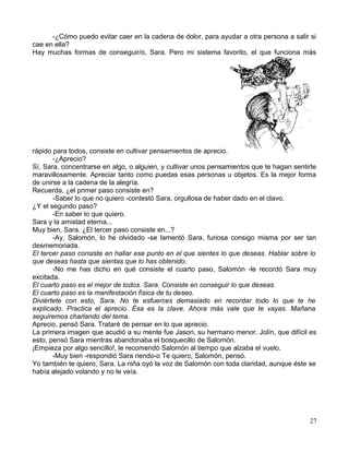 -¿Cómo puedo evitar caer en la cadena de dolor, para ayudar a otra persona a salir si
cae en ella?
Hay muchas formas de conseguir/o, Sara. Pero mi sistema favorito, el que funciona más
rápido para todos, consiste en cultivar pensamientos de aprecio.
-¿Aprecio?
Sí, Sara, concentrarse en algo, o alguien, y cultivar unos pensamientos que te hagan sentirte
maravillosamente. Apreciar tanto como puedas esas personas u objetos. Es la mejor forma
de unirse a la cadena de la alegría.
Recuerda, ¿el primer paso consiste en?
-Saber lo que no quiero -contestó Sara, orgullosa de haber dado en el clavo.
¿Y el segundo paso?
-En saber lo que quiero.
Sara y la amistad eterna...
Muy bien, Sara. ¿El tercer paso consiste en...?
-Ay, Salomón, lo he olvidado -se lamentó Sara, furiosa consigo misma por ser tan
desmemoriada.
El tercer paso consiste en hallar ese punto en el que sientes lo que deseas. Hablar sobre lo
que deseas hasta que sientas que lo has obtenido.
-No me has dicho en qué consiste el cuarto paso, Salomón -le recordó Sara muy
excitada.
El cuarto paso es el mejor de todos. Sara. Consiste en conseguir lo que deseas.
El cuarto paso es la manifestación física de tu deseo.
Diviértete con esto, Sara. No te esfuerces demasiado en recordar todo lo que te he
explicado. Practica el aprecio. Ésa es la clave. Ahora más vale que te vayas. Mañana
seguiremos charlando del tema.
Aprecio, pensó Sara. Trataré de pensar en lo que aprecio.
La primera imagen que acudió a su mente fue Jason, su hermano menor. Jolín, que difícil es
esto, pensó Sara mientras abandonaba el bosquecillo de Salomón.
¡Empieza por algo sencillo!, le recomendó Salomón al tiempo que alzaba el vuelo.
-Muy bien -respondió Sara riendo-o Te quiero, Salomón, pensó.
Yo también te quiero, Sara. La niña oyó la voz de Salomón con toda claridad, aunque éste se
había alejado volando y no le veía.
27
 