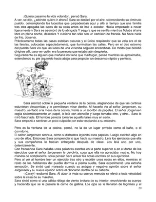 ¡Quiero pasarme la vida volando! , pensó Sara.
A ver, se dijo, ¿adónde quiero ir ahora? Sara se deslizó por el aire, sobrevolando su diminuto
pueblo, contemplando las lucecitas que parpadeaban aquí y allá al tiempo que una familia
tras otra apagaba las luces de su casa antes de irse a acostar. Había empezado a nevar
ligeramente y Sara se asombró de lo abrigada Y segura que se sentía mientras flotaba al aire
libre en plena noche, descalza Y cubierta tan sólo con un camisón de franela. No hace nada
de frío, observó.
Prácticamente todas las casas estaban oscuras y el único resplandor que se veía era el de
las farolas, colocadas espaciadamente, que iluminaban las calles. Pero en el otro extremo
del pueblo Sara vio que las luces de una vivienda seguían encendidas. De modo que decidió
dirigirse allí, para ver quién era la persona que estaba aún despierta.
Seguramente es alguien que mañana no tiene que madrugar, pensó mientras se aproximaba,
extendiendo su pie izquierdo hacia abajo para propiciar un descenso rápido y perfecto.
Sara aterrizó sobre la pequeña ventana de la cocina, alegrándose de que las cortinas
estuvieran descorridas y le permitieran mirar dentro. Al hacerlo vio al señor Jorgensen, su
maestro, sentado a la mesa de la cocina, frente a un montón de papeles. El señor Jorgensen
cogía sistemáticamente un papel, lo leía con atención y luego tomaba otro, y otro... Sara lo
miró fascinada. El hombre parecía tomarse aquella tarea muy en serio.
Sara empezó a sentirse un poco culpable por estar espiando a su maestro.
Pero es la ventana de la cocina, pensó, no la de un lugar privado como el baño, o el
dormitorio.
El señor Jorgensen sonreía, como si disfrutara leyendo esos papeles. Luego escribió algo en
uno de ellos. Entonces Sara comprendió lo que hacía su maestro. Leía los ejercicios que ella
y sus compañeros le habían entregado después de clase. Los leía uno por uno,
detenidamente.
Con frecuencia Sara hallaba unas palabras escritas en la parte superior o en el dorso de los
ejercicios que el señor Jorgensen le devolvía, cosa que ella no apreciaba mucho. No hay
manera de complacer/e, solía pensar Sara al leer las notas escritas en sus ejercicios.
Pero al ver al hombre leer un ejercicio tras otro y escribir unas notas en ellos, mientras el
resto de los habitantes del pueblo dormía a pierna suelta, Sara experimentó una extraña
sensación. Se sintió casi mareada cuando su antigua y negativa opinión sobre el señor
Jorgensen y su nueva opinión sobre él chocaron dentro de su cabeza.
-¡Caray! -exclamó Sara. Al alzar la vista su cuerpo menudo se elevó a toda velocidad
sobre la casa de su maestro.
Sara sintió como si una cálida ráfaga de viento brotara de su interior, envolviendo su cuerpo
y haciendo que se le pusiera la carne de gallina. Los ojos se le llenaron de lágrimas y el
29
 
