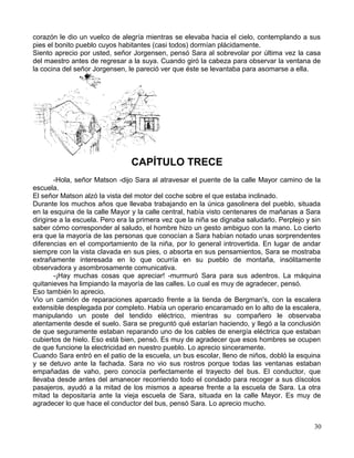 corazón le dio un vuelco de alegría mientras se elevaba hacia el cielo, contemplando a sus
pies el bonito pueblo cuyos habitantes (casi todos) dormían plácidamente.
Siento aprecio por usted, señor Jorgensen, pensó Sara al sobrevolar por última vez la casa
del maestro antes de regresar a la suya. Cuando giró la cabeza para observar la ventana de
la cocina del señor Jorgensen, le pareció ver que éste se levantaba para asomarse a ella.
CAPÍTULO TRECE
-Hola, señor Matson -dijo Sara al atravesar el puente de la calle Mayor camino de la
escuela.
El señor Matson alzó la vista del motor del coche sobre el que estaba inclinado.
Durante los muchos años que llevaba trabajando en la única gasolinera del pueblo, situada
en la esquina de la calle Mayor y la calle central, había visto centenares de mañanas a Sara
dirigirse a la escuela. Pero era la primera vez que la niña se dignaba saludarlo. Perplejo y sin
saber cómo corresponder al saludo, el hombre hizo un gesto ambiguo con la mano. Lo cierto
era que la mayoría de las personas que conocían a Sara habían notado unas sorprendentes
diferencias en el comportamiento de la niña, por lo general introvertida. En lugar de andar
siempre con la vista clavada en sus pies, o absorta en sus pensamientos, Sara se mostraba
extrañamente interesada en lo que ocurría en su pueblo de montaña, insólitamente
observadora y asombrosamente comunicativa.
-¡Hay muchas cosas que apreciar! -murmuró Sara para sus adentros. La máquina
quitanieves ha limpiando la mayoría de las calles. Lo cual es muy de agradecer, pensó.
Eso también lo aprecio.
Vio un camión de reparaciones aparcado frente a la tienda de Bergman's, con la escalera
extensible desplegada por completo. Había un operario encaramado en lo alto de la escalera,
manipulando un poste del tendido eléctrico, mientras su compañero le observaba
atentamente desde el suelo. Sara se preguntó qué estarían haciendo, y llegó a la conclusión
de que seguramente estaban reparando uno de los cables de energía eléctrica que estaban
cubiertos de hielo. Eso está bien, pensó. Es muy de agradecer que esos hombres se ocupen
de que funcione la electricidad en nuestro pueblo. Lo aprecio sinceramente.
Cuando Sara entró en el patio de la escuela, un bus escolar, lleno de niños, dobló la esquina
y se detuvo ante la fachada. Sara no vio sus rostros porque todas las ventanas estaban
empañadas de vaho, pero conocía perfectamente el trayecto del bus. El conductor, que
llevaba desde antes del amanecer recorriendo todo el condado para recoger a sus díscolos
pasajeros, ayudó a la mitad de los mismos a apearse frente a la escuela de Sara. La otra
mitad la depositaría ante la vieja escuela de Sara, situada en la calle Mayor. Es muy de
agradecer lo que hace el conductor del bus, pensó Sara. Lo aprecio mucho.
30
 