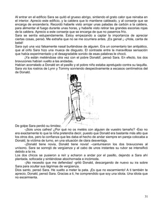 Al entrar en el edificio Sara se quitó el grueso abrigo, sintiendo el grato calor que reinaba en
el interior. Aprecio este edificio, y la caldera que lo mantiene caldeado, y al conserje que se
encarga de encender/a. Recordó haberle visto arrojar unas paladas de carbón a la caldera,
para alimentar el fuego durante unas horas, y haberle visto retirar las grandes escorias rojas
de la caldera. Aprecio a este conserje que se encarga de que no pasemos frío.
Sara se sentía estupendamente. Estoy empezando a captar la importancia de apreciar
ciertas cosas, pensó. Me extraña que no se me ocurriera antes. ¡Es genial ¡ -¡Hola, carita de
bebé!
Sara oyó una voz falsamente nasal burlándose de alguien. Era un comentario tan antipático,
que al oírlo Sara hizo una mueca de disgusto. El contraste entre la maravillosa sensación
que había experimentado y el desagradable sonido de esas palabras le chocó.
¡Ya están metiéndose otra vez con el pobre Donald!, pensó Sara. En efecto, los dos
bravucones habían vuelto a las andadas.
Habían acorralado a Donald en el pasillo y el pobre niño estaba apretujado contra su taquilla.
Sara vio los rostros de Lynn y Tommy sonriendo despectivamente a escasos centímetros del
de Donald.
De golpe Sara perdió su timidez.
-¡Sois unos cafres! ¿Por qué no os metéis con alguien de vuestro tamaño? -Eso no
era exactamente lo que la niña pretendía decir, puesto que Donald era bastante más alto que
los otros dos, pero la confianza que les daba el hecho de andar siempre en pareja colocaba a
Donald, la víctima de turno, en una situación de clara desventaja.
-¡Donald tiene novia, Donald tiene novia! –canturrearon los dos bravucones al
unísono. Sara se sonrojó de vergüenza y al cabo de unos instantes su rubor se intensificó
debido a la ira.
Los dos chicos se pusieron a reír y echaron a andar por el pasillo, dejando a Sara ahí
plantada, sofocada y sintiéndose abochornada e incómoda.
-¡No necesito que me defiendas! -gritó Donald, descargando de nuevo su ira sobre
Sara para ocultar sus lágrimas de vergüenza.
Dios santo, pensó Sara. He vuelto a meter la pata. ¡Es que no escarmiento! A ti también te
aprecio, Donald, pensó Sara. Gracias a ti, he comprendido que soy una idiota. Una idiota que
no escarmienta.
31
 