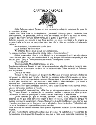 CAPÍTULO CATORCE
-Hola, Salomón -saludó Sara en un tono inexpresivo, colgando su cartera del poste de
la cerca junto al búho.
Buenos días, Sara, Hace un día espléndido, ¿no crees? -Supongo que sí - respondió Sara
distraídamente, sin percatarse, pues le tenía sin cuidado, de que el sol lucía de nuevo.
Después de aflojarse el nudo de la bufanda, se la quitó y la guardó en el bolsillo.
Salomón aguardó en silencio a que Sara pusiera en orden sus ideas y le lanzara su
acostumbrada andanada de preguntas, pero ese día la niña se mostraba extrañamente
taciturna.
-No lo entiendo, Salomón --dijo por fin Sara.
¿Qué es lo que no entiendes?
-No entiendo de qué sirve que yo aprecie las cosas.
No veo que me haga ningún bien ni a mí ni a nadie. ¿A qué te refieres?
-Había empezado a pillar la onda. Llevo toda la semana practicando. Al principio me
costó bastante, pero luego me resultó más fácil. Hoy, lo apreciaba todo hasta que llegué a la
escuela y vi a Lynn y a Tommy metiéndose otra vez con el pobre Donald.
¿Y qué ocurrió?
-Que me enfadé. Me enfadé tanto que les grité.
Quería que dejaran a Donald en paz, para que pueda ser feliz. He vuelto a meter la pata,
Salomón. Me uní a su cadena de dolor. No he escarmentado. Odio a esos chicos, Salomón.
Son asquerosos.
¿Por qué les odias?
-Porque me han amargado un día perfecto. Me había propuesto apreciar a todas las
personas y los objetos que viera hoy. Cuando me desperté esta mañana, aprecié mi cama,
mi desayuno, a mis padres e incluso a Jason. De camino a la escuela vi muchas cosas que
aprecié, pero esos chicos lo han estropeado todo, Salomón. Han conseguido que vuelva a
sentirme mal. Como antes de que aprendiera a apreciar las cosas.
No me extraña que estés enfadada con ellos, Sara, pues has caído en una trampa terrible.
La peor trampa que existe en el mundo.
Sara se asustó al oír esas palabras. Había visto las trampas caseras que construían Jason y
Billy Y había liberado a muchos de los ratoncitos, ardillas y pájaros que ellos gozaban
capturando. La idea de que alguien la hiciera caer en una trampa la aterrorizaba.
-¿Una trampa? ¿A qué te refieres, Salomón? Verás, Sara, cuando tu felicidad
depende de lo que otras personas hagan o dejen de hacer, estás atrapada, porque no
puedes controlar lo que piensen o hagan. Descubrirás la auténtica libertad - una libertad que
ni siquiera imaginas cuando descubras que tu felicidad no depende de otros. Tu felicidad sólo
depende de aquello a lo que decidas prestar atención.
Sara escuchó en silencio mientras unos gruesos lagrimones rodaban por sus sonrosadas
mejillas.
En estos momentos te sientes atrapada porque crees que no pudiste haber reaccionado de
forma distinta ante lo ocurrido. Cuando ves algo que te hace sentir incómoda, reaccionas de
32
 