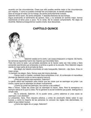 acuerdo con las circunstancias. Crees que sólo puedes sentirte mejor si las circunstancias
son mejores. Y como no puedes controlar las circunstancias, te sientes atrapada.
Sara se enjugó el rostro con la manga. Se sentía profundamente turbada.
Salomón tenía razón. Se sentía atrapada. Y deseaba liberarse de esa trampa.
Sigue practicando el sentimiento de aprecio, Sara, y no tardarás en sentirte mejor. Iremos
resolviendo el tema poco a poco. Ya lo verás. No te costará comprenderlo. No dejes de
divertirte. Mañana proseguiremos nuestra charla. Que descanses.
CAPÍTULO QUINCE
Salomón estaba en lo cierto. Las cosas empezaron a mejorar. De hecho,
las semanas siguientes fueron las mejores que recordaba Sara.
Todo iba como la seda. Las jornadas escolares se le hacían cada vez más cortas y Sara
comprobó asombrada que empezaba a sentirse a gusto en la escuela. Pero Salomón seguía
siendo la mejor parte de la jornada de Sara.
-Me alegro de haberte encontrado en este bosquecillo, Salomón - dijo Sara-. Eres mi
mejor amigo.
Yo también me alegro, Sara. Somos aves del mismo plumaje.
-Tienes razón a medias -contestó Sara echándose a reír. Al contemplar el maravilloso
plumaje de Salomón sintió un tierno aprecio hacia él.
-¿Pero qué significa esa expresión, Salomón?
La gente utiliza esa expresión para indicar que las cosas que se asemejan se juntan. Las
cosas y seres que se asemejan se atraen mutuamente.
-¿Como se juntan los petirrojos, los cuervos o las ardillas?
Más o menos. Todas las cosas que se asemejan lo hacen, Sara. Pero la semejanza no
siempre radica en lo que tú crees. Por lo general no es tan evidente que pueda distinguirse a
simple vista.
-No lo entiendo, Salomón. Si no puede verse, ¿cómo sabemos si unas cosas se
asemejan o son distintas?
Lo presientes, Sara. Pero requiere práctica, y antes de practicarlo debes saber lo que
buscas, y como la mayoría de las personas no conocen las reglas más elementales, no
saben lo que deben buscar.
-¿Como las reglas de un juego, Salomón?
33
 