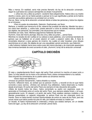 Más o menos. En realidad, sería más preciso llamarlo «la ley de la atracción universal»,
según la cual todos los cuerpos semejantes se atraen mutuamente.
-« ¡Dios los cría y ellos se juntan!» -exclamó Sara alegremente. Había oído a su madre
decirlo a veces, pero no se había parado a pensar en lo que significaba y jamás se le habría
ocurrido que pudiera aplicarse a su amistad con un búho.
Eso es, Sara. La ley de la atracción universal afecta a todas las personas y todos los objetos
en el Universo.
-Pero no acabo de entenderlo, Salomón. Explícamelo, por favor.
Mañana, a medida que transcurra el día, observa las pruebas de esta ley. Mantén los ojos y
los oídos bien abiertos, y, sobre todo, presta atención a cómo te sientes mientras observas
los objetos, las personas, los animales y las situaciones que te rodean.
Diviértete con esto, Sara. Mañana seguiremos hablando del tema.
Hummm, Aves del mismo plumaje, Dios los cría y ellos se juntan..., pensó Sara.
Mientras no cesaba de dar vueltas en su cabeza a esas palabras, una numerosa bandada de
gansos que se hallaban en el prado alzaron el vuelo y pasaron sobre ella. A Sara le
encantaba observar a esos gansos de invierno, los cuales al volar trazaban unos dibujos
asombrosos en el cielo. No dejaba de ser una casualidad, pensó sonriendo, que Salomón
y ella hubieran hablado hacía poco sobre aves del mismo plumaje y de improvisto apareciera
esa inmensa bandada de aves surcando el cielo. ¡Hummm, la ley de la atracción universal!
CAPÍTULO DIECISÉIS
El viejo y resplandeciente Buick negro del señor Pack aminoró la marcha al pasar junto a
Sara. La niña saludó con la mano a los señores Pack y éstos correspondieron a su saludo.
Sara recordó los comentarios de su padre sobre sus ancianos vecinos.
«Esos viejos son idénticos.»
«Incluso se parecen físicamente», había añadido su madre.
Hummm, reflexionó Sara, es verdad que se parecen mucho. y recordó el día en que había
conocido a esos vecinos. «Ambos van siempre muy atildados», había observado su madre
desde el principio. El coche del señor Pack era siempre el más reluciente del pueblo.
«Debe de lavarlo todos los días», había comentado su padre con aspereza, pues no
apreciaba el Contraste entre el coche del señor Pack, que siempre estaba limpio, y el suyo,
generalmente sucio. El césped y el jardín del señor Pack estaban siempre cuidados y las
plantas presentaban un aspecto impecable. la señora Pack era tan ordenada como su
marido. Sara no había tenido muchas Oportunidades de entrar en casa de los Pack, pero las
pocas veces que había puesto los pies en ella, por haberla enviado su madre con
un recado, le había impresionado lo ordenada y limpia que estaba siempre, sin un detalle
fuera de lugar. ¡La ley de la atracción universal!, pensó Sara.
34
 