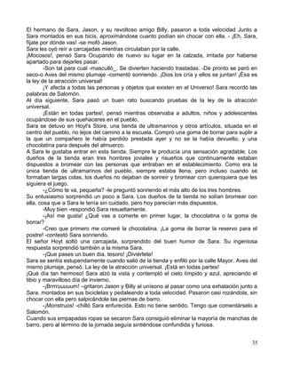 El hermano de Sara, Jason, y su revoltoso amigo Billy, pasaron a toda velocidad Junto a
Sara montados en sus bicis, aproximándose cuanto podían sin chocar con ella. - ¡Eh, Sara,
fíjate por dónde vas! -se mofó Jason.
Sara les oyó reír a carcajadas mientras circulaban por la calle.
¡Mocosos!, pensó Sara Ocupando de nuevo su lugar en la calzada, irritada por haberse
apartado para dejarles pasar.
-Son tal para cual -masculló_. Se divierten haciendo trastadas. -De pronto se paró en
seco-o Aves del mismo plumaje -comentó sonriendo. ¡Dios los cría y ellos se juntan! ¡Ésa es
la ley de la atracción universal!
¡Y afecta a todas las personas y objetos que existen en el Universo! Sara recordó las
palabras de Salomón.
Al día siguiente, Sara pasó un buen rato buscando pruebas de la ley de la atracción
universal.
¡Están en todas partes!, pensó mientras observaba a adultos, niños y adolescentes
ocupándose de sus quehaceres en el pueblo.
Sara se detuvo en Hoyt's Store, una tienda de ultramarinos y otros artículos, situada en el
centro del pueblo, no lejos del camino a la escuela. Compró una goma de borrar para suplir a
la que un compañero le había perdido prestada ayer y no se la había devuelto, y una
chocolatina para después del almuerzo.
A Sara le gustaba entrar en esta tienda. Siempre le producía una sensación agradable. Los
dueños de la tienda eran tres hombres joviales y risueños que continuamente estaban
dispuestos a bromear con las personas que entraban en el establecimiento. Como era la
única tienda de ultramarinos del pueblo, siempre estaba llena, pero incluso cuando se
formaban largas colas, los dueños no dejaban de sonreír y bromear con quienquiera que les
siguiera el juego.
-¿Cómo te va, pequeña? -le preguntó sonriendo el más alto de los tres hombres.
Su entusiasmo sorprendió un poco a Sara. Los dueños de la tienda no solían bromear con
ella, cosa que a Sara le tenía sin cuidado, pero hoy parecían más dispuestos.
-Muy bien -respondió Sara resueltamente.
-¡Así me gusta! ¿Qué vas a comerte en primer lugar, la chocolatina o la goma de
borrar?
-Creo que primero me comeré la chocolatina. ¡La goma de borrar la reservo para el
postre! -contestó Sara sonriendo.
El señor Hoyt soltó una carcajada, sorprendido del buen humor de Sara. Su ingeniosa
respuesta sorprendió también a la misma Sara.
-¡Que pases un buen día, tesoro! ¡Diviértete!
Sara se sentía estupendamente cuando salió de la tienda y enfiló por la calle Mayor. Aves del
mismo plumaje, pensó. La ley de la atracción universal. ¡Está en todas partes!
¡Qué día tan hermoso! Sara alzó la vista y contempló el cielo límpido y azul, apreciando el
tibio y maravilloso día de invierno.
-¡Brrrruuuuum! –gritaron Jason y Billy al unísono al pasar como una exhalación junto a
Sara, montados en sus bicicletas y pedaleando a toda velocidad. Pasaron casi rozándola, sin
chocar con ella pero salpicándole las piernas de barro.
-¡Monstruos! -chilló Sara enfurecida. Esto no tiene sentido. Tengo que comentárselo a
Salomón.
Cuando sus empapadas ropas se secaron Sara consiguió eliminar la mayoría de manchas de
barro, pero al término de la jornada seguía sintiéndose confundida y furiosa.
35
 