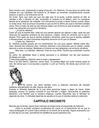 Sara rompió a reír, empezando a captar el asunto. -Yo, Salomón. Yo soy quien se siente más
molesta por sus trastadas. Mi lucecita en el tablero se enciende constantemente cuando
observo a Jason y me enfurezco con él.
De modo, Sara, que cada vez que ves algo que no te gusta, cuando reparas en ello, te
resistes a ello y piensas en ello, enciendes tu lucecita en el tablero, pero no consigues
librarte de la sensación de molestia. Con frecuencia te pones a vibrar incluso cuando Jason
no anda cerca. Eso es porque recuerdas lo que ocurrió la última vez que tu hermano andaba
cerca. Pero lo mejor de esto es que siempre sabes, por la forma en que te sientes, con qué o
quién has adquirido una armonía vibratoria.
- ¿A qué te refieres?
Cada vez que te sientes feliz, cada vez que sientes aprecio por alguien o algo, cada vez que
observas los aspectos positivos de esa persona u objeto, vibras en armonía con lo que sí
deseas. Pero cada vez que te sientes enojada o temerosa, cada vez que te sientes culpable
o decepcionada, en esos momentos adquieres armonía con lo que no deseas.
-¿Cada vez, Salomón?
Sí. Siempre puedes guiarte por tus sentimientos. Es una guía segura. Medita sobre ello,
Sara. Durante los próximos días, mientras observas a las personas que te rodean, presta
atención a cómo te sientes. Muéstrate a ti misma con qué adquieres una armonía vibratoria.
-Muy bien. Lo intentaré, Salomón. Pero es muy difícil. Tendré que practicado muchas
veces.
Es cierto. Es agradable tener a tantas personas a tu alrededor con las que practicar.
Diviértete con esto.
Y tras estas palabras, Salomón alzó el vuelo y desapareció.
Para ti es fácil decir/o, Salomón, pensó Sara. Tú puedes elegir con quién quieres pasar el
rato. No tienes que ir a la escuela y soportar a Lynn ya Tommy. No tienes que convivir con
Jason.
De pronto, con tanta claridad como si Salomón estuviera allí sentado
hablando directamente con ella, Sara le oyó decir:
Cuando tu felicidad depende de lo que otras personas hagan o dejen de hacer, estás
atrapada, porque no puedes controlar lo que Piensen o hagan. Descubrirás la auténtica
liberación, una libertad que ni siquiera imaginas, cuando descubras que tu felicidad no
depende de otros. Tu felicidad depende de aquello en lo que tú decides centrar tu atención.
CAPÍTULO DIECISIETE
Menudo día he tenido, pensó Sara mientras se dirigía hacia el bosquecillo de Salomón.
-¡Odio la escuela! -exclamó sumiéndose de nuevo en el sentimiento de ira que la
había embargado en cuanto había entrado en el recinto de la escuela. Siguió avanzando con
la vista fija en sus pies, recordando los detalles de aquel espantoso día.
37
 
